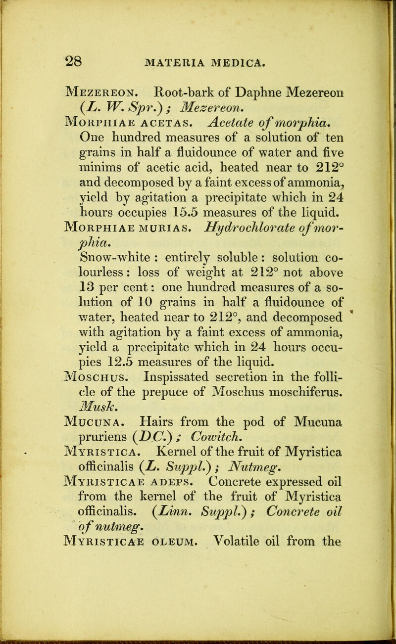 Mezereon. Root-bark of Daphne Mezereon (X, TV. Spr.^ ; Mezereon. Morphiae acetas. Acetate of morphia. One hundred measures of a solution of ten grains in half a fluidounce of water and five minims of acetic acid, heated near to 212° and decomposed by a faint excess of ammonia, yield by agitation a precipitate which in 24 hours occupies 15.5 measures of the liquid. Morphiae murias. Hydrochlorate of mor- phia. Snow-white : entirely soluble : solution co- lourless: loss of weight at 212° not above 13 per cent: one hundred measures of a so- lution of 10 grains in half a fluidounce of v/ater, heated near to 212°, and decomposed with agitation by a faint excess of ammonia, yield a precipitate which in 24 hours occu- pies 12.5 measures of the liquid. Moschus. Inspissated secretion in the folli- cle of the prepuce of Moschus moschiferus. Musk. Mucuna. Hairs from the pod of Mucuna pruriens (AC.) / Cowitch. Myristica. Kernel of the fruit of Myristica officinalis (X. Suppl.); Nutmeg. Myristicae adeps. Concrete expressed oil from the kernel of the fruit of Myristica officinalis. {Linn. Suppl.); Concrete oil of nutmeg. Myristicae oleum. Volatile oil from the