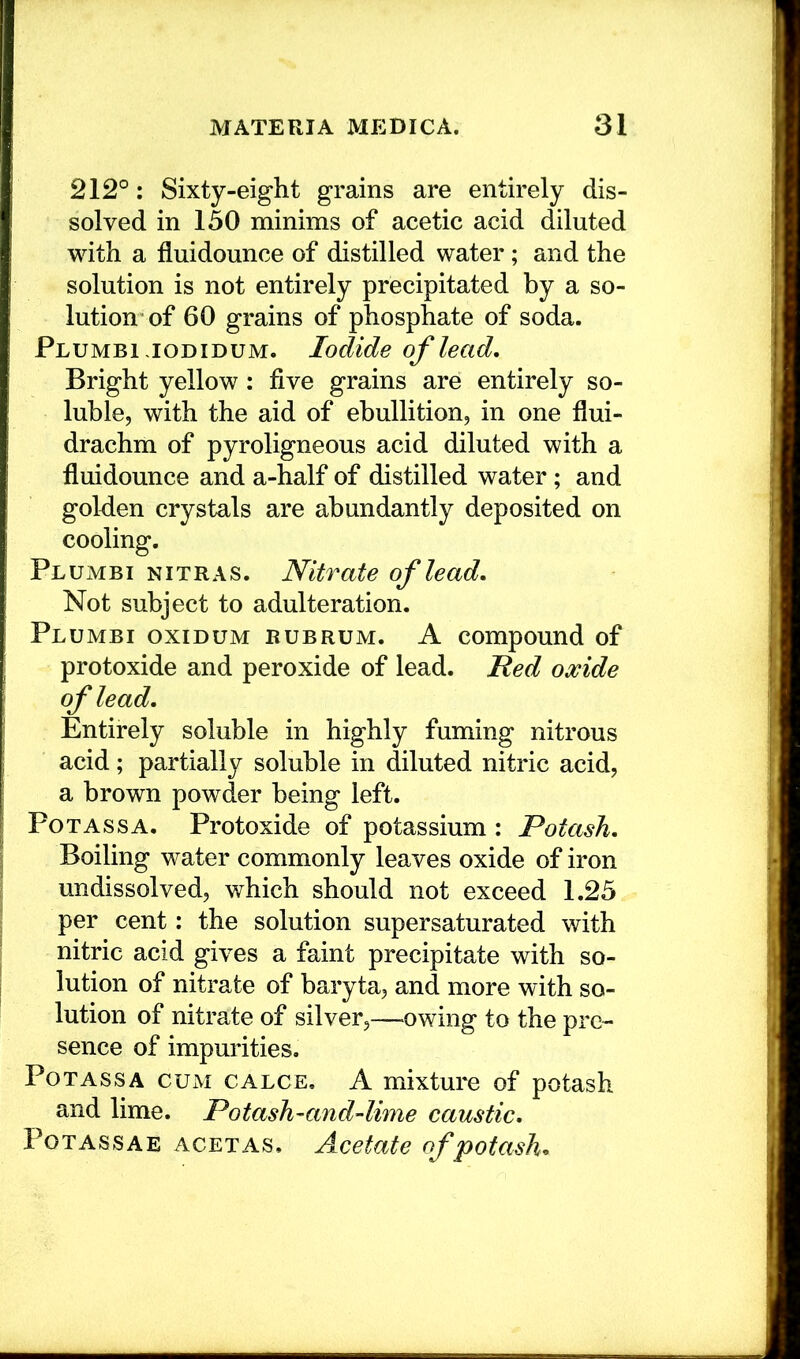 212°: Sixty-eight grains are entirely dis- solved in 150 minims of acetic acid diluted with a fluidounce of distilled water; and the solution is not entirely precipitated by a so- lution of 60 grains of phosphate of soda. Plumbi iodidum. Iodide of lead. Bright yellow: five grains are entirely so- luble, with the aid of ebullition, in one flui- drachm of pyroligneous acid diluted with a fluidounce and a-half of distilled water ; and golden crystals are abundantly deposited on cooling. Plumbi NiTRAS. Nitrate of lead. Not subject to adulteration. Plumbi oxidum rubrum. A compound of protoxide and peroxide of lead. Ned oxide of lead. Entirely soluble in highly fuming nitrous acid; partially soluble in diluted nitric acid, a brown powder being left. PoTAssA. Protoxide of potassium : Potash, Boiling water commonly leaves oxide of iron undissolved, v/hich should not exceed 1.25 per cent: the solution supersaturated with nitric acid gives a faint precipitate with so- lution of nitrate of baryta, and more with so- lution of nitrate of silver,—owing to the pre- sence of impurities. PoTASSA CUM CALCE. A mixture of potash and lime. Potash^and-lime caustic. Potass AE acetas. Acetate of potash.