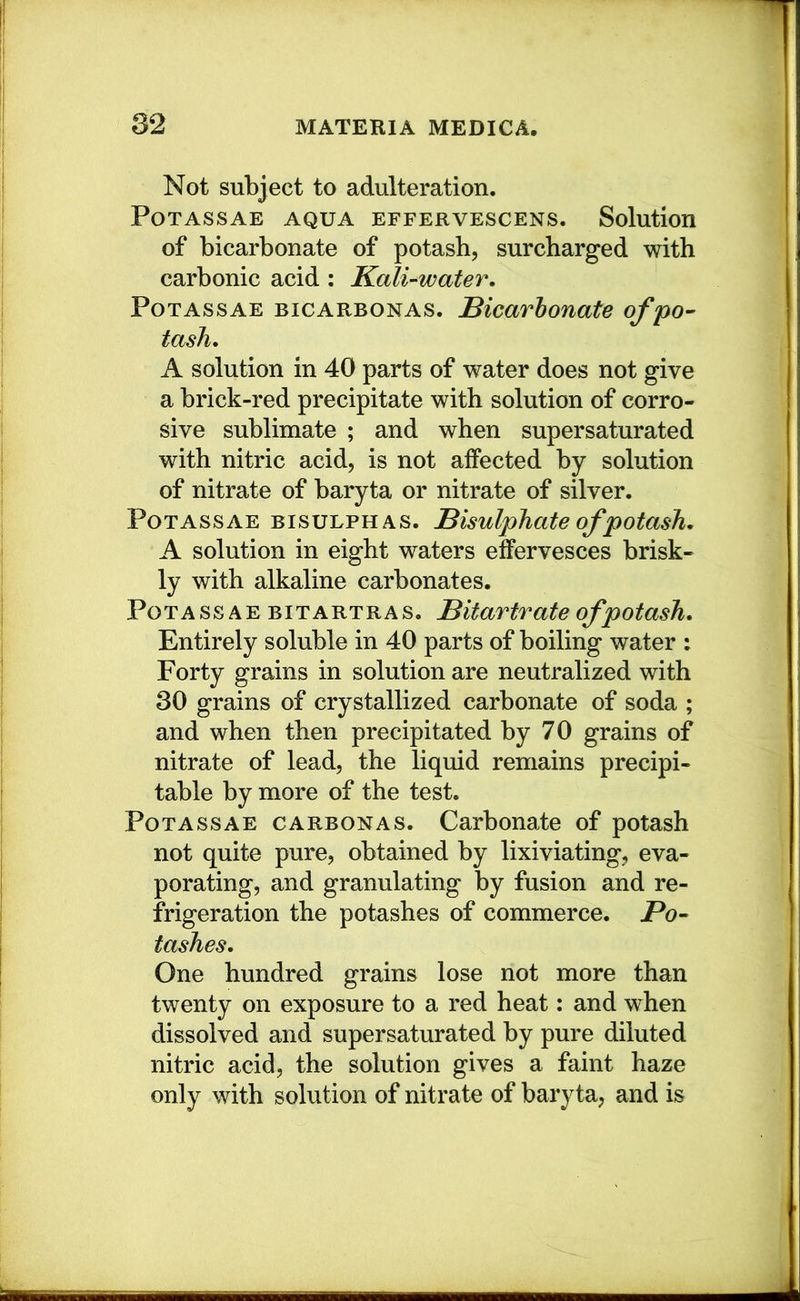 Not subject to adulteration. PoTAssAE AQUA EFFERVESCENS. Solution of bicarbonate of potash, surcharged with carbonic acid : Kali-water, Potass AE bicarbonas. Bicarbonate of po- tash, A solution in 40 parts of water does not give a brick-red precipitate with solution of corro- sive sublimate ; and when supersaturated with nitric acid, is not affected by solution of nitrate of baryta or nitrate of silver. PoTASsAE BISULPHAS. Bisulphate ofpotash, A solution in eight waters effervesces brisk- ly with alkaline carbonates. Potass A E bitartras. Bitartrate ofpotash. Entirely soluble in 40 parts of boiling water : Forty grains in solution are neutralized with 30 grains of crystallized carbonate of soda ; and when then precipitated by 70 grains of nitrate of lead, the liquid remains precipi- table by more of the test. Potassae carbonas. Carbonate of potash not quite pure, obtained by lixiviating, eva- porating, and granulating by fusion and re- frigeration the potashes of commerce. Po- tashes, One hundred grains lose not more than twenty on exposure to a red heat: and when dissolved and supersaturated by pure diluted nitric acid, the solution gives a faint haze only with solution of nitrate of baryta, and is