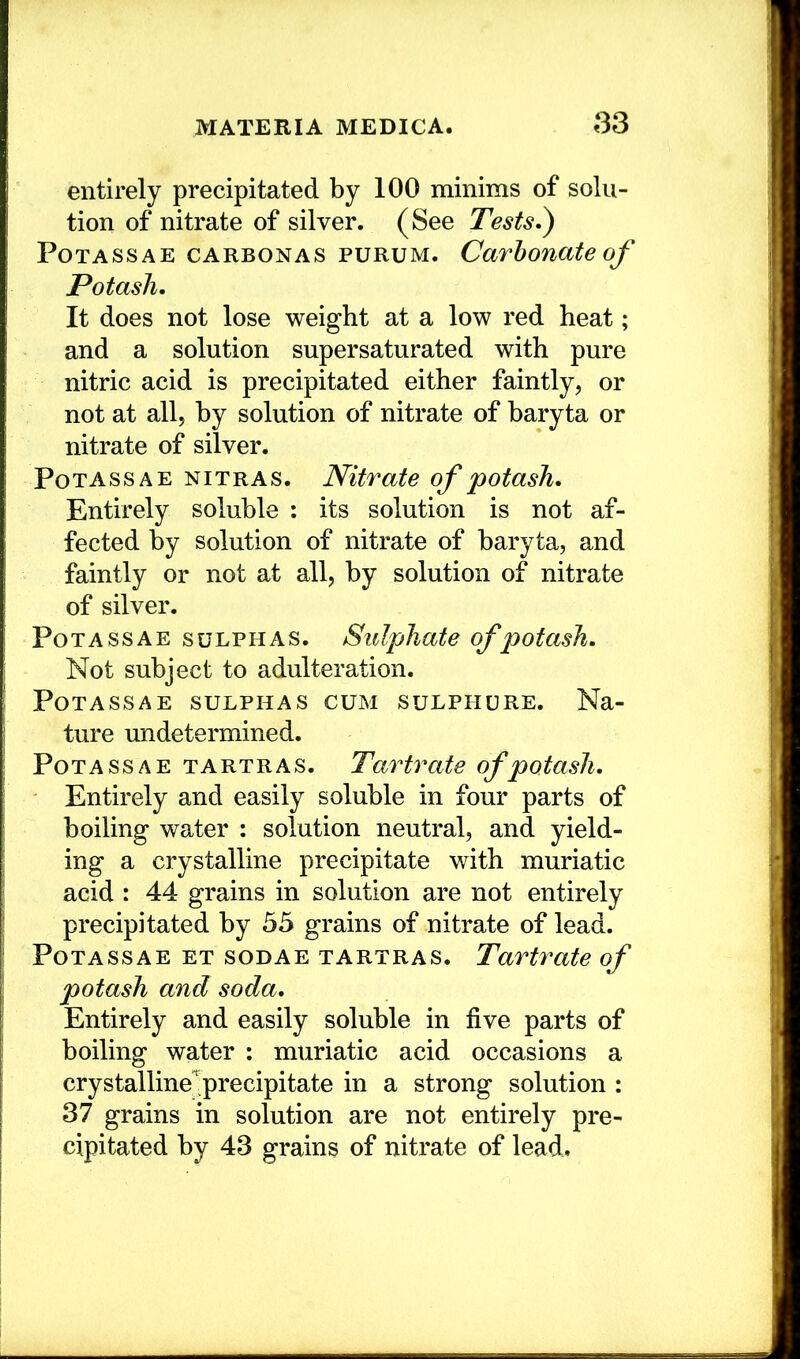 entirely precipitated by 100 minims of solu- tion of nitrate of silver. (See Tests,^ PoTASSAE CARBONAS PURUM. Carbonate of Potash, It does not lose weight at a low red heat; and a solution supersaturated with pure nitric acid is precipitated either faintly, or not at all, by solution of nitrate of baryta or nitrate of silver. Potass A E nitras. Nitrate of potash. Entirely soluble : its solution is not af- fected by solution of nitrate of baryta, and faintly or not at all, by solution of nitrate of silver. Potass AE sulphas. Sulphate of potash. Not subject to adulteration. PoTASSAE SULPHAS CUM suLPHURE. Na- ture imdetermined. Potass A E tartras. Tartrate of potash. Entirely and easily soluble in four parts of boiling water : solution neutral, and yield- ing a crystalline precipitate with muriatic acid : 44 grains in solution are not entirely precipitated by 55 grains of nitrate of lead. PoTASSAE ET soDAE TARTRAS. Tartrate of potash and soda. Entirely and easily soluble in five parts of boiling water : muriatic acid occasions a crystalline'^precipitate in a strong solution : 37 grains in solution are not entirely pre- cipitated by 43 grains of nitrate of lead.