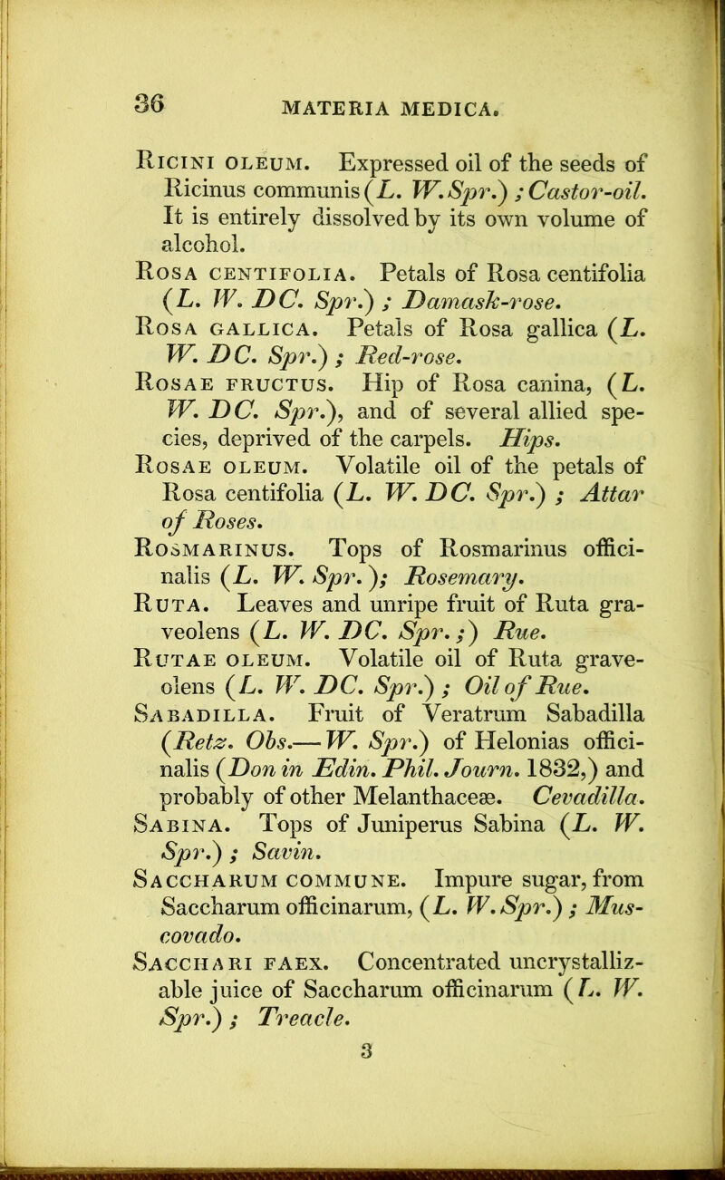 Ricini oleum. Expressed oil of the seeds of Ricinus communis (Z. W.Spr.) ; Castor-oil. It is entirely dissolved by its own volume of alcohol. Rosa centifolia. Petals of Rosa centifolia (L. W. DC. Spr.^ ; Damash-rose. Rosa gallica. Petals of Rosa gallica (L. W. D C. Spr.^ ; Red-rose. Rosae frugtus. Hip of Rosa canina, (L. W. DC. Spr.^, and of several allied spe- cies, deprived of the carpels. Hips. Rosae oleum. Volatile oil of the petals of Rosa centifolia (L. TV. DC. Spr.) ; Attar of Roses. Rosmarinus. Tops of Rosmarinus offici- nalis (L. TV. Spr.); Rosemary. Ruta. Leaves and unripe fruit of Ruta gra- veolens (L. W. DC. Spr. Rue. Rutae oleum. Volatile oil of Ruta grave- olens (L. W. DC. Spr.^ ; Oil of Rue. Sab ad ILL a. Fruit of Veratrum Sahadilla {Retz. Ohs.— TV. Spr.^ of Helonias offici- nalis (Don in Edin. Phil. Journ. 1832,) and probably of other Melanthacese. Cevadilla. Sabina. Tops of Juniperus Sabina (L. TV. Spr.^ ; Savin. Saccharum commune. Impure sugar, from Saccharum officinarum, (L. TV. Spr.^ ; Mus- covado. Sacchari faex. Concentrated uncrystalliz- able juice of Saccharum officinarum (Z. TV. Spr.) ; Treacle. 3