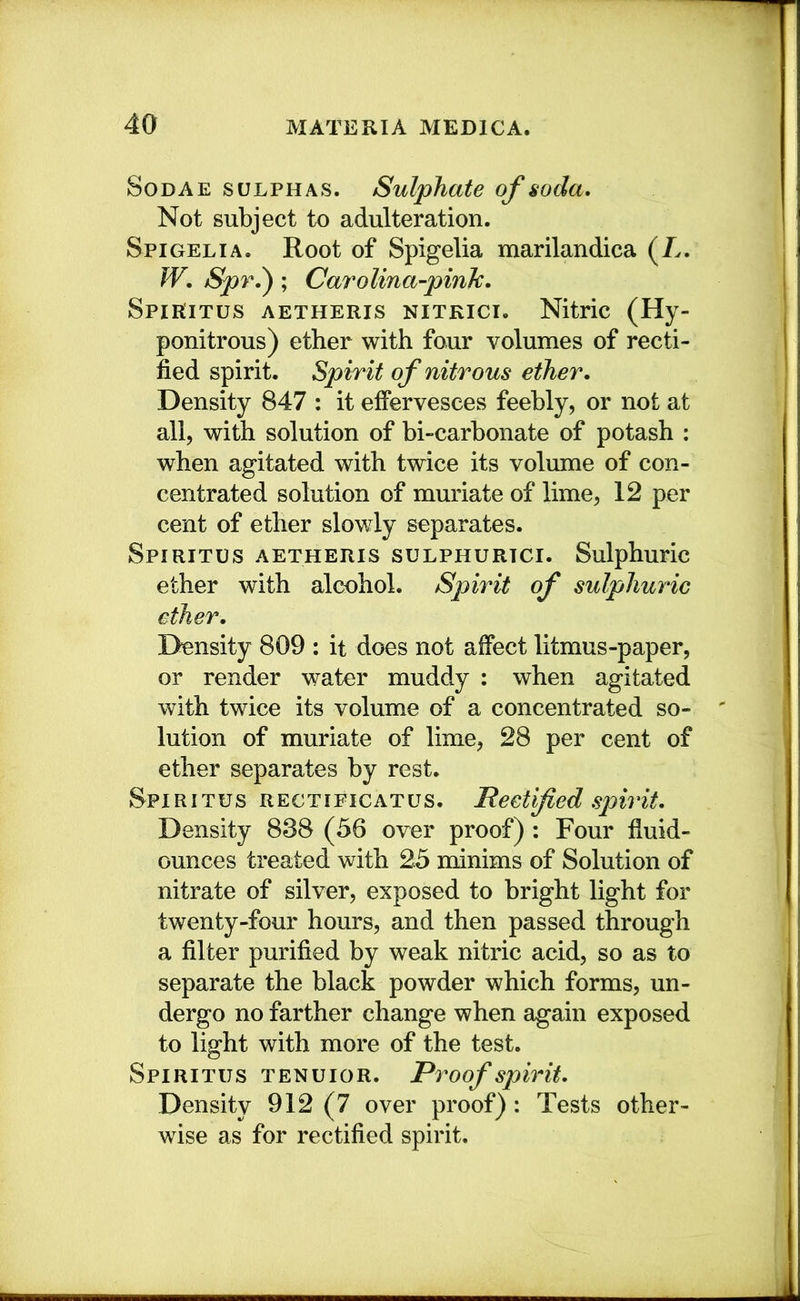 SoDAE SULPHAS. Sulphate of soda* Not subject to adulteration. Spigelia, Root of Spigelia marilandica (/>. W. Spr.'); Carolina-pink* SpiRiTus AETHERis NiTKici. Nitric (Hy- ponitrous) ether with four volumes of recti- fied spirit. Spirit of nitrous ether* Density 847 : it effervesces feebly, or not at all, with solution of bi-carbonate of potash : when agitated with twice its volume of con- centrated solution of muriate of lime, 12 per cent of ether slowly separates. Spiritus AETHERIS suLPHURTCi. Sulphuric ether with alcohol. Spirit of sulphuric ether. Density 809 ; it does not affect litmus-paper, or render water muddy : when agitated with twice its volume of a concentrated so- lution of muriate of lime, 28 per cent of ether separates by rest. Spiritus rectificatus. Rectified spirit* Density 838 (56 over proof) ; Four fiuid- ounces treated with 25 minims of Solution of nitrate of silver, exposed to bright light for twenty-four hours, and then passed through a filter purified by weak nitric acid, so as to separate the black powder which forms, un- dergo no farther change when again exposed to light with more of the test. Spiritus tenuior. Proof spirit* Density 912 (7 over proof) : Tests other- wise as for rectified spirit.