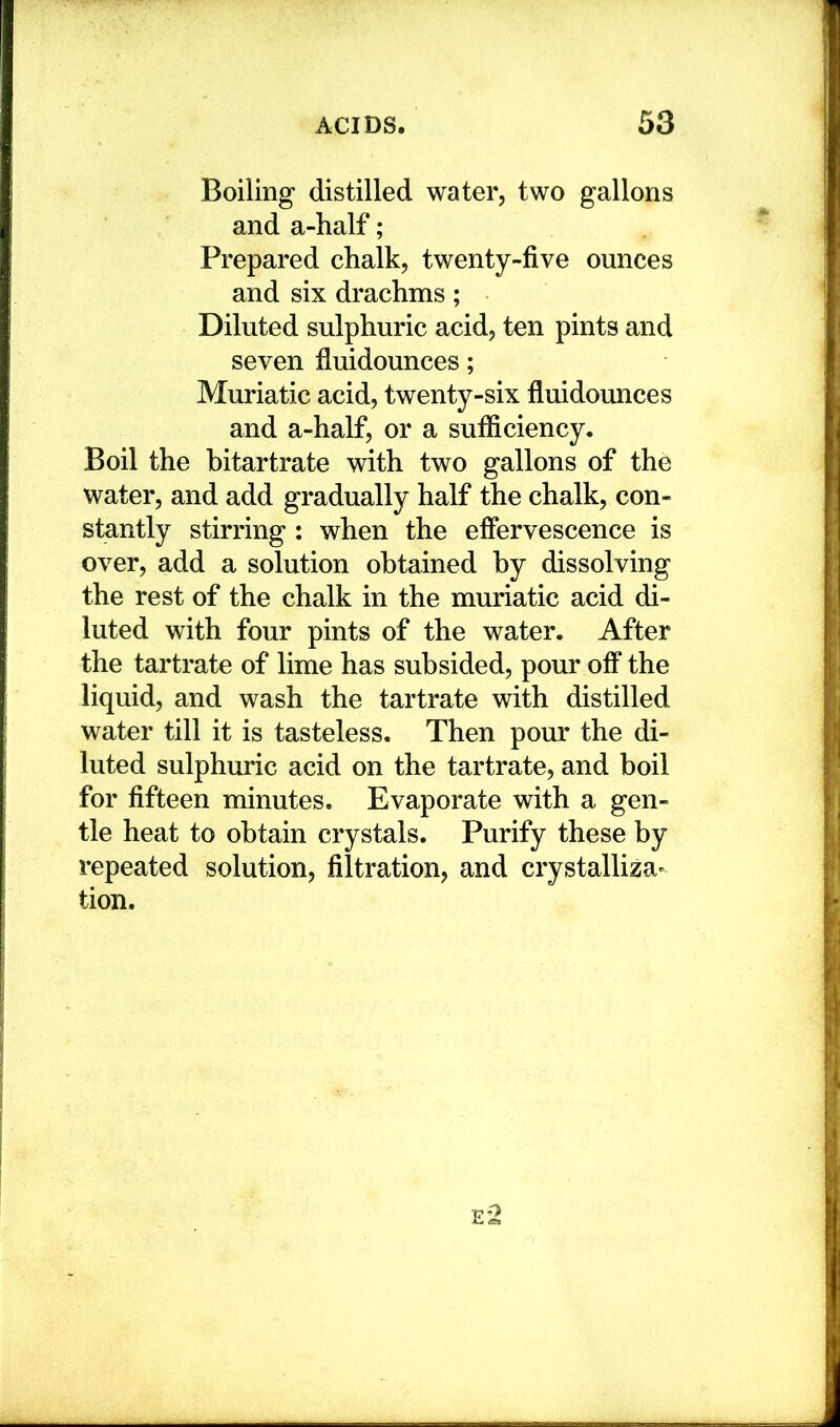 Boiling distilled water, two gallons and a-half; Prepared chalk, twenty-five ounces and six drachms; Diluted sulphuric acid, ten pints and seven fluidounces; Muriatic acid, twenty-six fluidounces and a-half, or a sufficiency. Boil the bitartrate with two gallons of the water, and add gradually half the chalk, con- stantly stirring : when the effervescence is over, add a solution obtained by dissolving the rest of the chalk in the muriatic acid di- luted with four pints of the water. After the tartrate of lime has subsided, pour off the liquid, and wash the tartrate with distilled water till it is tasteless. Then pour the di- luted sulphuric acid on the tartrate, and boil for fifteen minutes. Evaporate with a gen- tle heat to obtain crystals. Purify these by repeated solution, filtration, and crystalliza- tion.