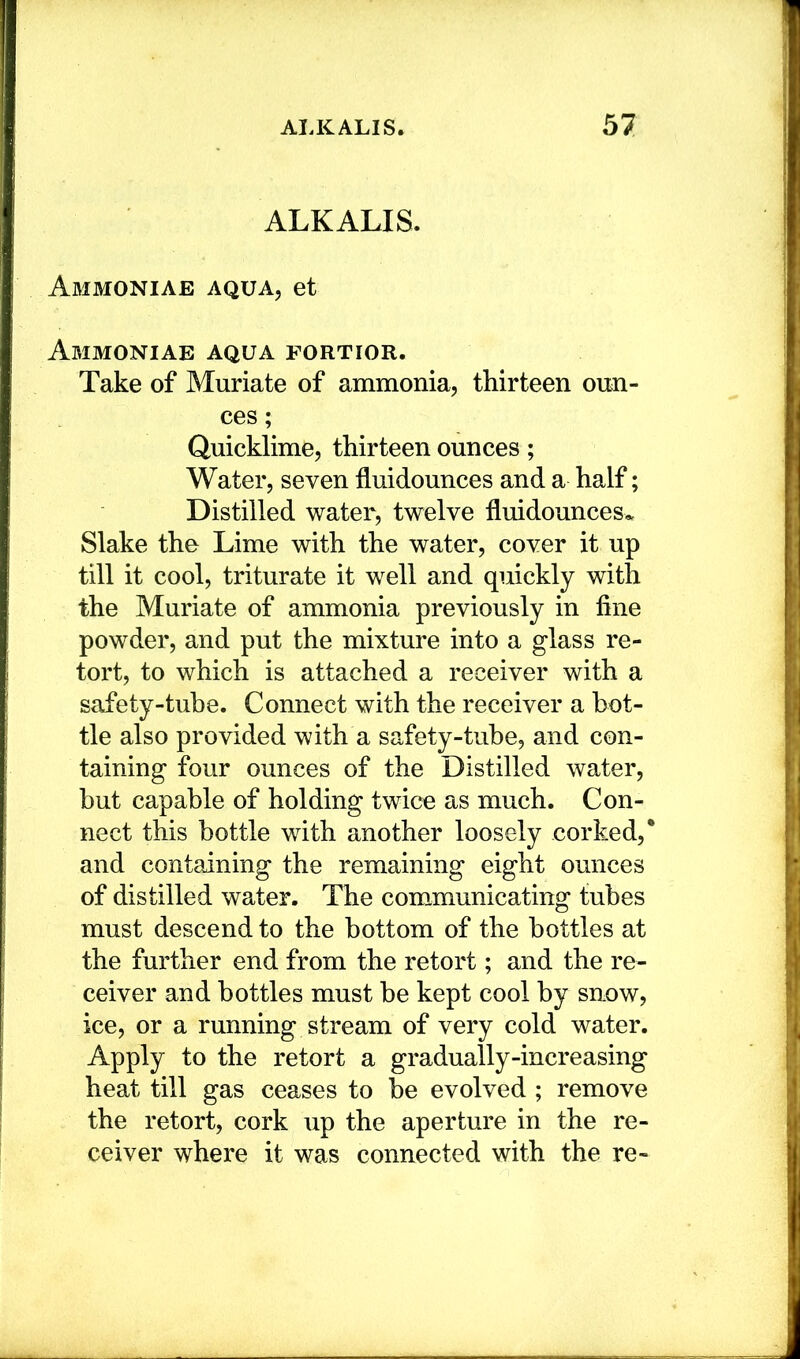 ALKALIS. Abimoniae aqua, et Abimoniae aqua fortior. Take of Muriate of ammonia, thirteen oim- ces; Quicklime, thirteen ounces; Water, seven fluidounces and a half; Distilled water, twelve fluidounces^ Slake the Lime with the water, cover it up till it cool, triturate it well and quickly with the Muriate of ammonia previously in fine powder, and put the mixture into a glass re- tort, to which is attached a receiver with a safety-tube. Connect with the receiver a bot- tle also provided with a safety-tube, and con- taining four ounces of the Distilled water, but capable of holding twice as much. Con- nect this bottle with another loosely corked,* and containing the remaining eight ounces of distilled water. The communicating tubes must descend to the bottom of the bottles at the further end from the retort; and the re- ceiver and bottles must be kept cool by snow, ice, or a running stream of very cold water. Apply to the retort a gradually-increasing heat till gas ceases to be evolved ; remove the retort, cork up the aperture in the re- ceiver where it was connected with the re-