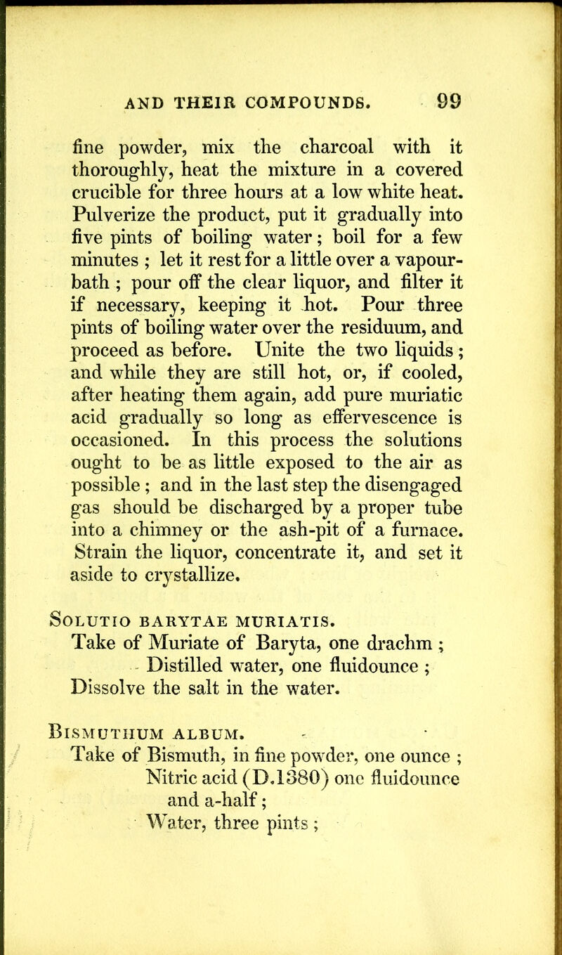 fine powder, mix the charcoal with it thoroughly, heat the mixture in a covered crucible for three hours at a low white heat. Pulverize the product, put it gradually into five pints of boiling water; boil for a few minutes ; let it rest for a little over a vapour- bath ; pour olF the clear liquor, and filter it if necessary, keeping it hot. Pour three pints of boiling water over the residuum, and proceed as before. Unite the two liquids; and while they are still hot, or, if cooled, after heating them again, add pure muriatic acid gradually so long as effervescence is occasioned. In this process the solutions ought to be as little exposed to the air as possible; and in the last step the disengaged gas should be discharged by a proper tube into a chimney or the ash-pit of a furnace. Strain the liquor, concentrate it, and set it aside to crystallize. SOLUTIO BARYTAE MURIATIS. Take of Muriate of Baryta, one drachm ; Distilled water, one fluidounce ; Dissolve the salt in the water. Bismutiium album. Take of Bismuth, in fine powder, one ounce ; Nitric acid (D.1380) one fluidounce and a-half; Water, three pints;