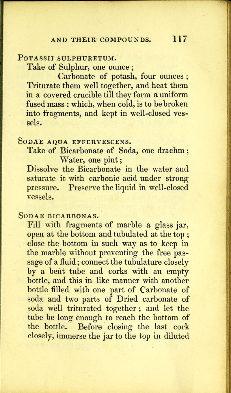 POTASSII SULPHURETUM. Take of Sulphur, one ounce; Carbonate of potash, four ounces ; Triturate them well together, and heat them in a covered crucible till they form a uniform fused mass : which, when cold, is to bebroken into fragments, and kept in well-closed ves- sels. SoDAE AQUA EFFERVESCENS. Take of Bicarbonate of Soda, one drachm; Water, one pint; Dissolve the Bicarbonate in the water and saturate it with carbonic acid under strong pressure. Preserve the liquid in well-closed vessels. SODAE BICARBONAS. Fill with fragments of marble a glass jar, open at the bottom and tubulated at the top ; close the bottom in such way as to keep in the marble without preventing the free pas- sage of a fluid; connect the tubulature closely by a bent tube and corks with an empty bottle, and this in like manner with another bottle filled with one part of Carbonate of soda and two parts of Dried carbonate of soda well triturated together; and let the tube be long enough to reach the bottom of the bottle. Before closing the last cork closely, immerse the jar to the top in diluted