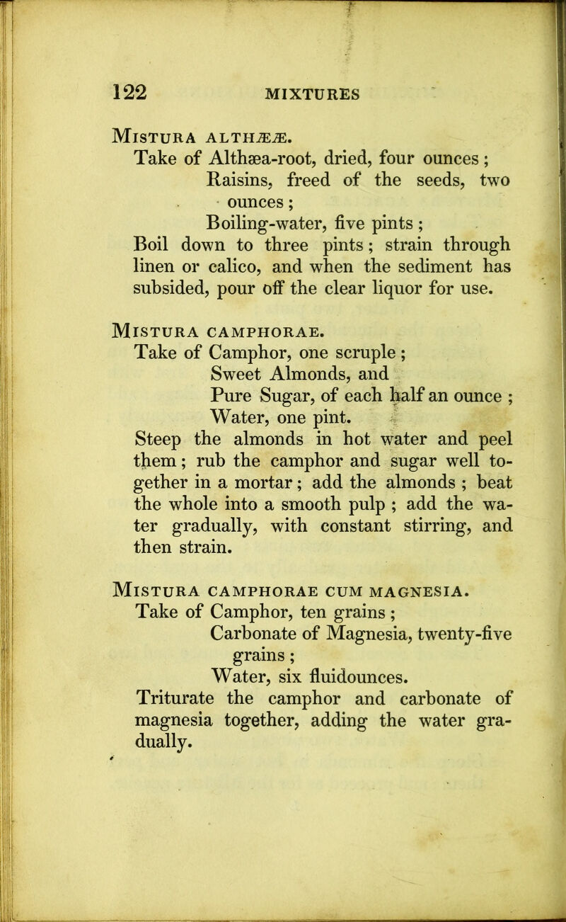 Mistura althjeje. Take of Althgea-root, dried, four ounces; Raisins, freed of the seeds, two ounces; Boiling-water, five pints; Boil down to three pints; strain through linen or calico, and when the sediment has subsided, pour off the clear liquor for use. Mistura camphorae. Take of Camphor, one scruple ; Sweet Almonds, and Pure Sugar, of each half an ounce ; Water, one pint. Steep the almonds in hot water and peel them; rub the camphor and sugar well to- gether in a mortar; add the almonds ; beat the whole into a smooth pulp ; add the wa- ter gradually, with constant stirring, and then strain. Mistura camphorae cum magnesia. Take of Camphor, ten grains; Carbonate of Magnesia, twenty-five grains; Water, six fluidounces. Triturate the camphor and carbonate of magnesia together, adding the water gra- dually.