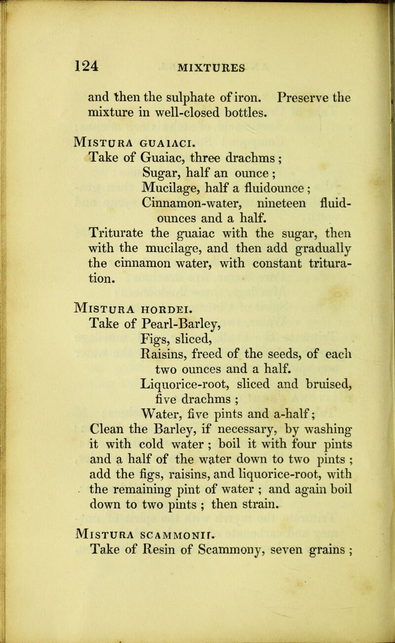 and then the sulphate of iron. Preserve the mixture in well-closed bottles. MiSTURA GUAIACI. Take of Guaiac, three drachms; Sugar, half an ounce ; Mucilage, half a fluidounce; Cinnamon-water, nineteen fluid- ounces and a half. Triturate the guaiac with the sugar, then with the mucilage, and then add gradually the cinnamon water, with constant tritura- tion. Mistura hordei. Take of Pearl-Barley, Figs, sliced. Raisins, freed of the seeds, of each two ounces and a half. Liquorice-root, sliced and bruised, five drachms ; Water, five pints and a-half; Clean the Barley, if necessary, by washing it with cold water; boil it with four pints and a half of the water down to two pints ; add the figs, raisins, and liquorice-root, with the remaining pint of water ; and again boil down to two pints ; then strain. Mistura scammgnii. Take of Resin of Scammony, seven grains ;