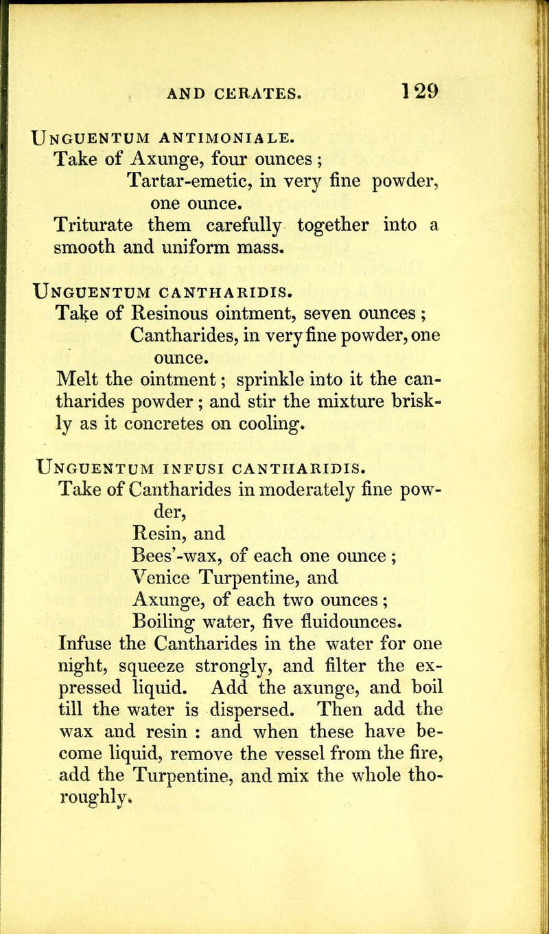 Unguentum antimoniale. Take of Axunge, four ounces; Tartar-emetic, in very fine powder, one ounce. Triturate them carefully together into a smooth and uniform mass. Unguentum cantharidis. Take of Resinous ointment, seven ounces; Cantharides, in very fine powder, one ounce. Melt the ointment; sprinkle into it the can- tharides powder; and stir the mixture brisk- ly as it concretes on cooling. Unguentum infusi cantharidis. Take of Cantharides in moderately fine pow- der, Resin, and Bees'-wax, of each one ounce ; Venice Turpentine, and Axunge, of each two ounces ; Boiling water, five fiuidounces. Infuse the Cantharides in the water for one night, squeeze strongly, and filter the ex- pressed liquid. Add the axunge, and boil till the water is dispersed. Then add the wax and resin : and when these have be- come liquid, remove the vessel from the fire, add the Turpentine, and mix the whole tho- roughly.