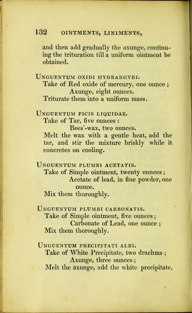 and then add gradually the axunge, continu- ing the trituration till a uniform ointment be obtained. Unguentum oxidi hydrargyri. Take of Red oxide of mercury, one ounce ; Axunge, eight ounces. Triturate them into a uniform mass. Unguentum picis liquidae. Take of Tar, five ounces : Bees’-wax, two ounces. Melt the wax with a gentle heat, add the tar, and stir the mixture briskly while it concretes on cooling. Unguentum plumbi acetatis. Take of Simple ointment, twenty ounces; Acetate of lead, in fine powder, one ounce. Mix them thoroughly. Unguentum plumbi carbonatis. Take of Simple ointment, five ounces; Carbonate of Lead, one ounce ; Mix them thoroughly. Unguentum precipjtati albi. Take of White Precipitate, two drachms ; Axunge, three ounces; Melt the axunge, add the white precipitate,