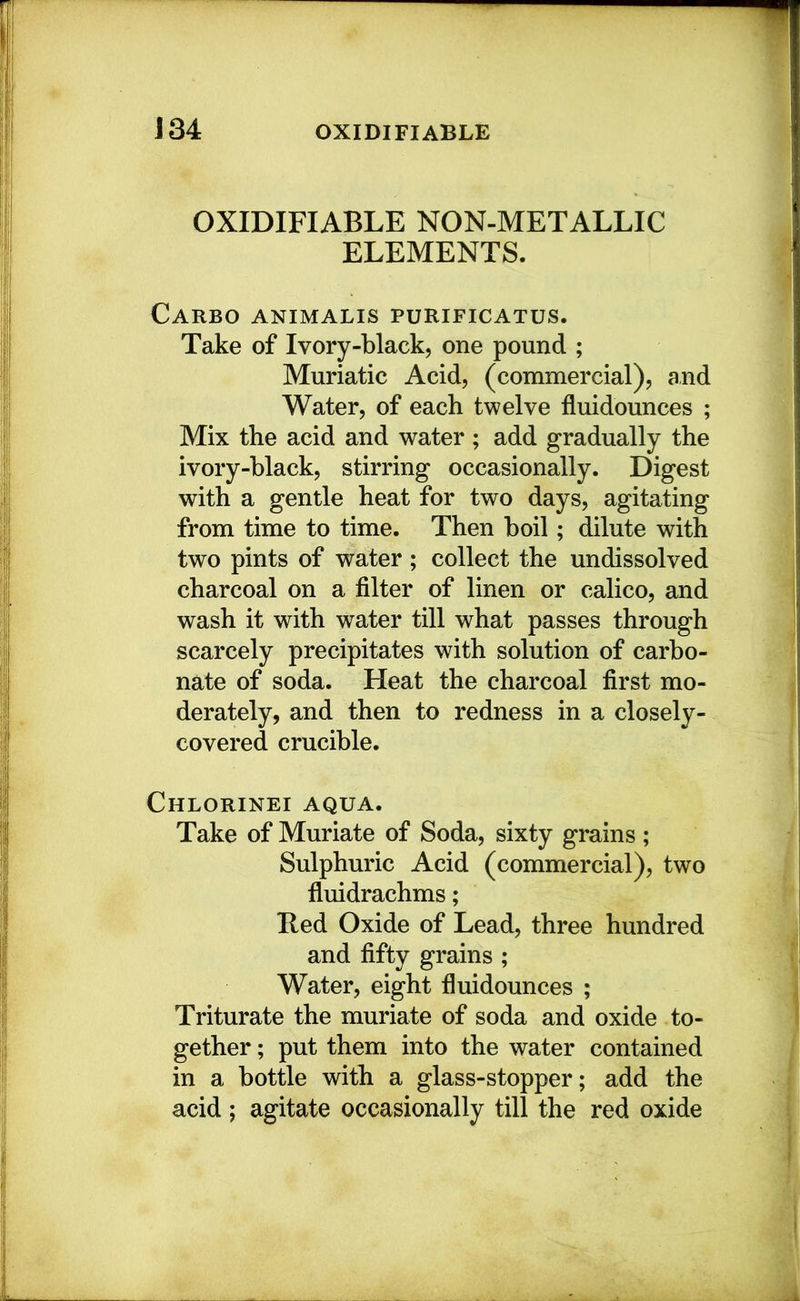 J34 OXIDIFIABLE OXIDIFIABLE NON-METALLIC ELEMENTS. Carbo animalis purificatus. Take of Ivory-black, one pound ; Muriatic Acid, (commercial), and Water, of each twelve fluidounces ; Mix the acid and water ; add gradually the ivory-hlack, stirring occasionally. Digest with a gentle heat for two days, agitating from time to time. Then boil; dilute with two pints of water; collect the undissolved charcoal on a filter of linen or calico, and wash it with water till what passes through scarcely precipitates with solution of carbo- nate of soda. Heat the charcoal first mo- derately, and then to redness in a closely- covered crucible. Chlorinei aqua. Take of Muriate of Soda, sixty grains ; Sulphuric Acid (commercial), two fluidrachms; Eed Oxide of Lead, three hundred and fifty grains ; Water, eight fluidounces ; Triturate the muriate of soda and oxide to- gether ; put them into the water contained in a bottle with a glass-stopper; add the acid; agitate occasionally till the red oxide