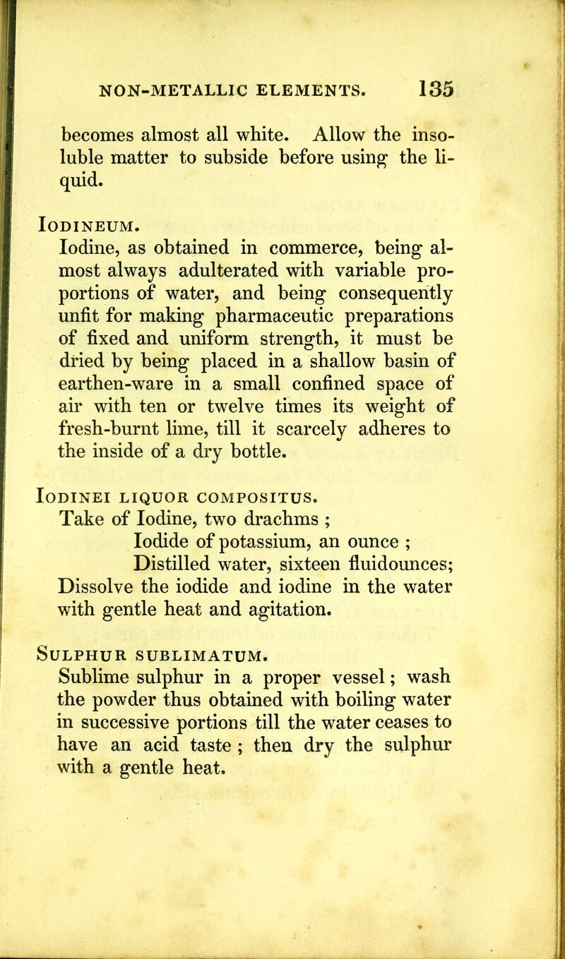 becomes almost all white. Allow the inso- luble matter to subside before usin^ the li- quid. lODINEUM. Iodine, as obtained in commerce, being al- most always adulterated with variable pro- portions of water, and being consequently unfit for making pharmaceutic preparations of fixed and uniform strength, it must be dried by being placed in a shallow basin of earthen-ware in a small confined space of air with ten or twelve times its weight of fresh-burnt lime, till it scarcely adheres to the inside of a dry bottle. lODINEI LIQUOR COMPOSITUS. Take of Iodine, two drachms ; Iodide of potassium, an ounce ; Distilled water, sixteen fluidounces; Dissolve the iodide and iodine in the water with gentle heat and agitation. Sulphur sublimatum. Sublime sulphur in a proper vessel; wash the powder thus obtained with boiling water in successive portions till the water ceases to have an acid taste ; then dry the sulphur with a gentle heat.