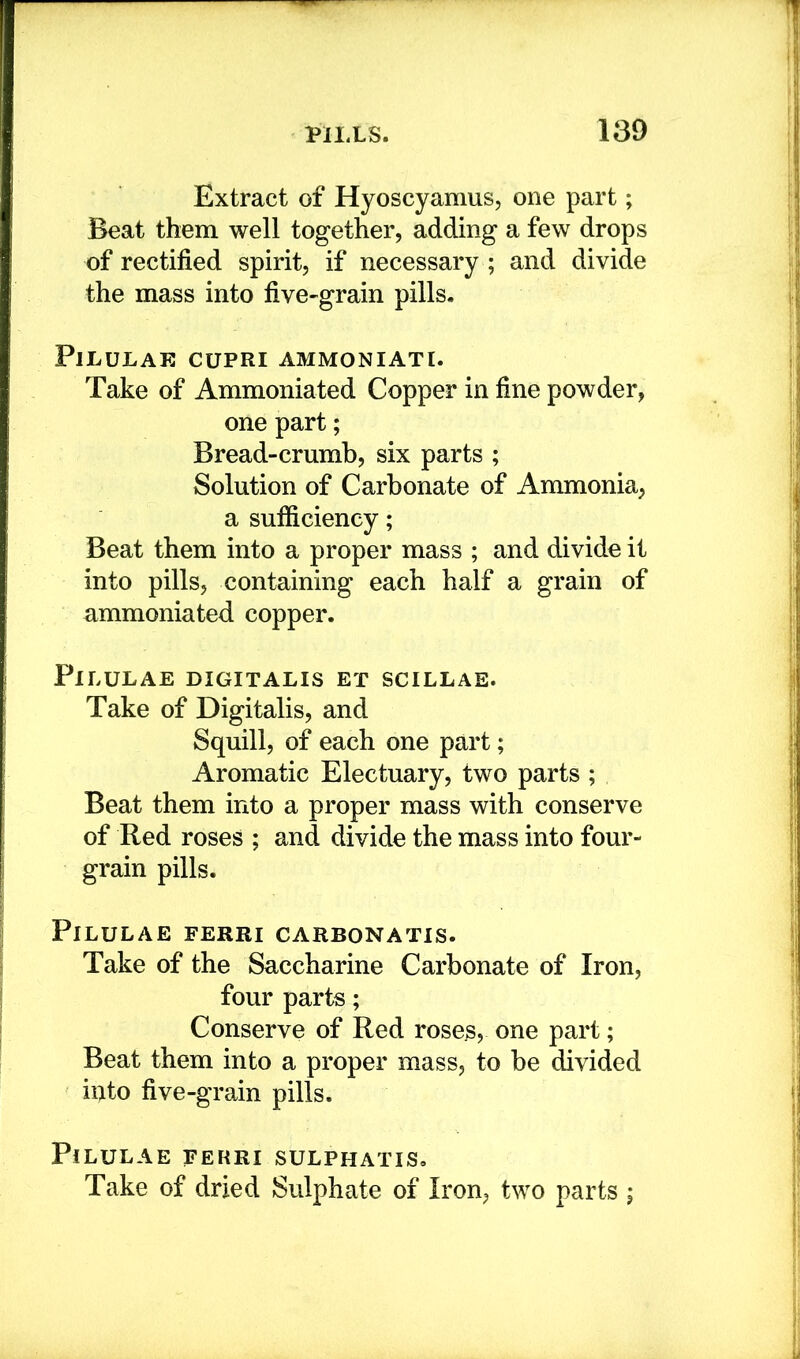 Extract of Hyoscyamus, one part; Beat them well together, adding a few drops of rectified spirit, if necessary ; and divide the mass into five-grain pills. PlLULAE CUPRI AMMONIATI. Take of Ammoniated Copper in fine powder, one part; Bread-crumb, six parts ; Solution of Carbonate of Ammonia, a sufficiency; Beat them into a proper mass ; and divide it into pills, containing each half a grain of ammoniated copper. PlLULAE DIGITALIS ET SCILLAE. Take of Digitalis, and Squill, of each one part; Aromatic Electuary, two parts ; Beat them into a proper mass with conserve of Red roses ; and divide the mass into four- grain pills. PlLULAE FERRI CARBONATIS. Take of the Saccharine Carbonate of Iron, four parts; Conserve of Red roses, one part; Beat them into a proper mass, to be divided iilto five-grain pills. PlLULAE FERRI SULPHATIS, Take of dried Sulphate of Iron, two parts ;