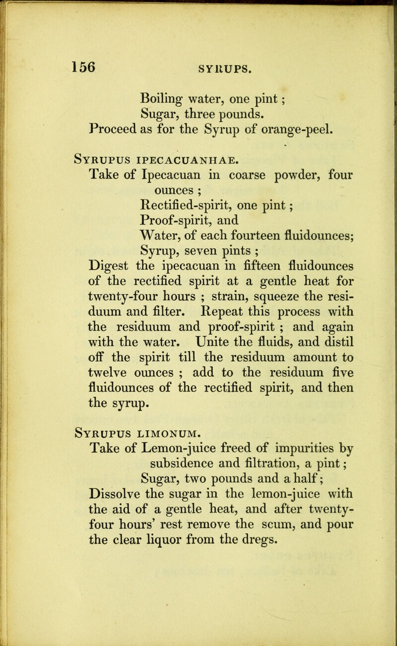 Boiling water, one pint; Sugar, three pounds. Proceed as for the Syrup of orange-peel. Syrupus ipecacuanhae. Take of Ipecacuan in coarse powder, four ounces ; Rectified-spirit, one pint; Proof-spirit, and Water, of each fourteen fluidounces; Syrup, seven pints ; Digest the ipecacuan in fifteen fluidounces of the rectified spirit at a gentle heat for twenty-four hours ; strain, squeeze the resi- duum and filter. Repeat this process with the residuum and proof-spirit ; and again with the water. Unite the fluids, and distil off the spirit till the residuum amount to twelve ounces ; add to the residuum five fluidounces of the rectified spirit, and then the syrup. Syrupus limonum. Take of Lemon-juice freed of impurities by subsidence and filtration, a pint; Sugar, two pounds and a half; Dissolve the sugar in the lemon-juice with the aid of a gentle heat, and after twenty- four hours’ rest remove the scum, and pour the clear liquor from the dregs.