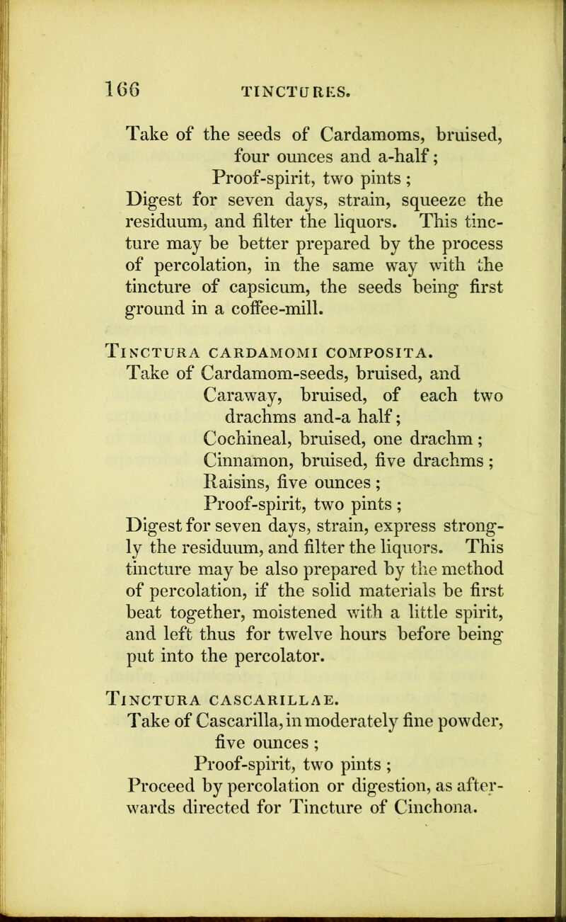 Take of the seeds of Cardamoms, bruised, four ounces and a-half; Proof-spirit, two pints; Digest for seven days, strain, squeeze the residuum, and filter the liquors. This tinc- ture may he better prepared by the process of percolation, in the same way with the tincture of capsicum, the seeds being first ground in a coffee-mill. Tinctura cardamomi composita. Take of Cardamom-seeds, bruised, and Caraway, bruised, of each two drachms and-a half; Cochineal, bruised, one drachm; Cinnamon, bruised, five drachms; Raisins, five ounces; Proof-spirit, two pints; Digest for seven days, strain, express strong- ly the residuum, and filter the liquors. This tincture may be also prepared by the method of percolation, if the solid materials be first beat together, moistened with a little spirit, and left thus for twelve hours before being put into the percolator. Tinctura cascarillae. Take of Cascarilla, in moderately fine powder, five ounces; Proof-spirit, two pints ; Proceed by percolation or digestion, as after- wards directed for Tincture of Cinchona.