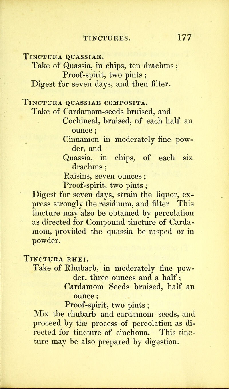 Tinctura quassias. Take of Quassia, in chips, ten drachms ; Proof-spirit, two pints; Digest for seven days, and then filter. Tinctura quassias composita. Take of Cardamom-seeds bruised, and Cochineal, bruised, of each half an ounce; Cinnamon in moderately fine pow- der, and Quassia, in chips, of each six drachms; Raisins, seven ounces; Proof-spirit, two pints ; Digest for seven days, strain the liquor, ex- press strongly the residuum, and filter This tincture may also be obtained by percolation as directed for Compound tincture of Carda- mom, provided the quassia be rasped or in powder. Tinctura rhei. Take of Rhubarb, in moderately fine pow- der, three ounces and a half; Cardamom Seeds bruised, half an ounce; Proof-spirit, two pints; Mix the rhubarb and cardamom seeds, and proceed by the process of percolation as di- rected for tincture of cinchona. This tinc- ture may he also prepared by digestion.