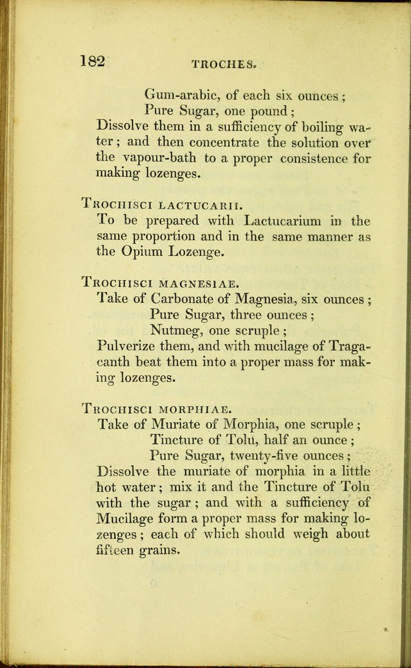 Gum-arabic, of each six ounces ; Pure Sugar, one pound; Dissolve them in a sufficiency of boiling wa- ter ; and then concentrate the solution over the vapour-bath to a proper consistence for making lozenges. Trochisci lactucarii. To be prepared with Lactucarium in the same proportion and in the same manner as the Opium Lozenge. Trochisci magnesias. Take of Carbonate of Magnesia, six ounces ; Pure Sugar, three ounces; Nutmeg, one scruple; Pulverize them, and with mucilage of Traga- canth beat them into a proper mass for mak- ing lozenges. Trochisci morphiae. Take of Muriate of Morphia, one scruple; Tincture of Tolu, half an ounce ; Pure Sugar, twenty-five ounces ; Dissolve the muriate of morphia in a little hot water; mix it and the Tincture of Tolu with the sugar ; and with a sufficiency of Mucilage form a proper mass for making lo- zenges ; each of which should weigh about fifteen grains.