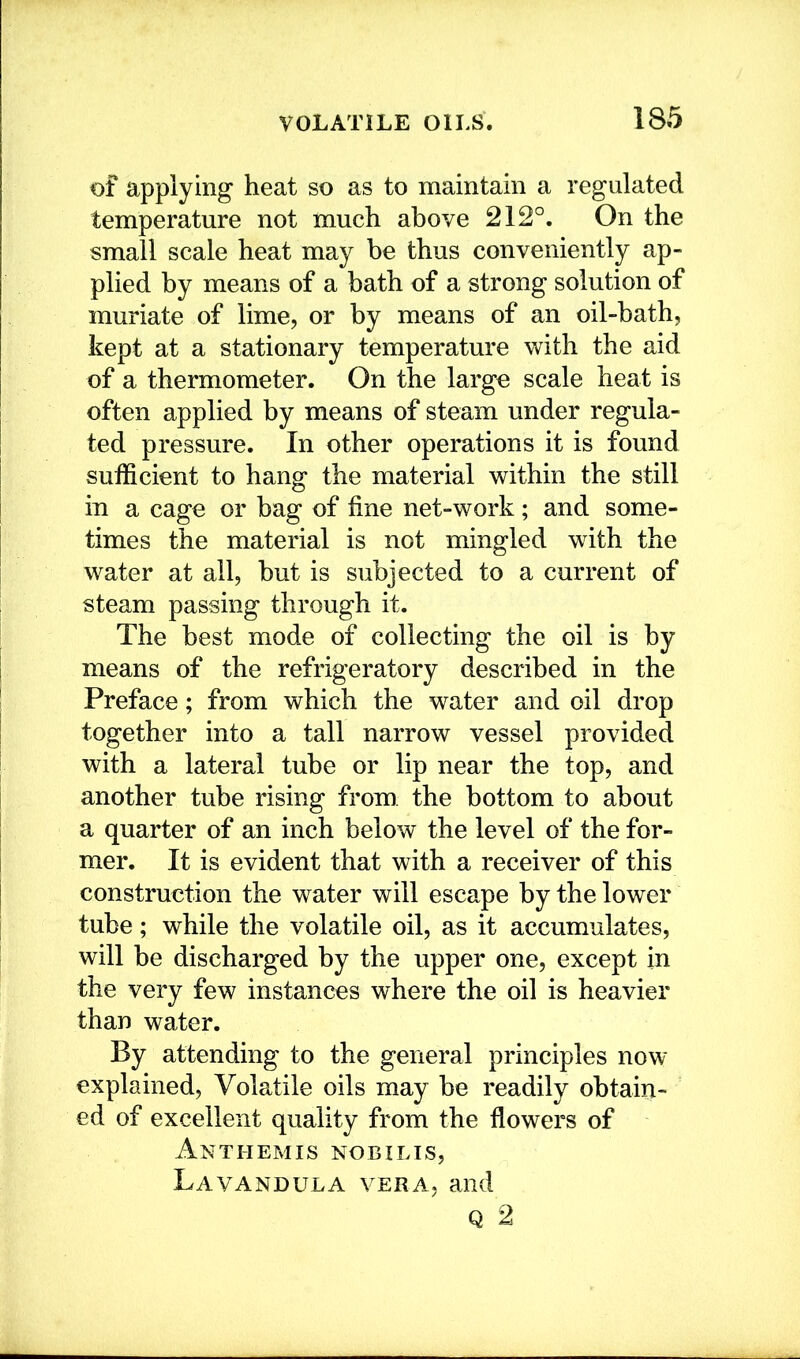 of applying heat so as to maintain a regulated temperature not much above 212°. On the small scale heat may be thus conveniently ap- plied by means of a bath of a strong solution of muriate of lime, or by means of an oil-bath, kept at a stationary temperature with the aid of a thermometer. On the large scale heat is often applied by means of steam under regula- ted pressure. In other operations it is found sufficient to hang the material within the still in a cage or bag of fine net-work; and some- times the material is not mingled with the water at all, but is subjected to a current of steam passing through it. The best mode of collecting the oil is by means of the refrigeratory described in the Preface; from which the water and oil drop together into a tall narrow vessel provided with a lateral tube or lip near the top, and another tube rising from the bottom to about a quarter of an inch below the level of the for- mer. It is evident that with a receiver of this construction the water will escape by the lower tube; while the volatile oil, as it accumulates, will be discharged by the upper one, except in the very few instances where the oil is heavier than water. By attending to the general principles now explained, Volatile oils may be readily obtain- ed of excellent quality from the flowers of Anthemis nobilis, Lavandula vera, and Q 2