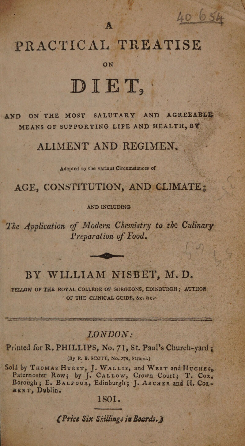 em tee — , PRACTICAL TREATISE DIET, AND ON THE MOST SALUTARY AND AGREEABLE © - MEANS OF SUPPORTING LIFE AND HEALTH, BY ALIMENT AND REGIMEN, _ iLinstea ta eit radaaneenaiapieeed : AGE, CONSTITUTION, AND CLIMATE; ah e “The Application of Modern Chemistry to the Culinary Preparation of Food. BY WILLIAM NISBET, M.D. FELLOW OF THE ROYAL COLLEGE OF SURGEONS, EDINBURGH; AUTHOR: ‘ OF THE CLINICAL GUIDE, '&amp;c. &amp;c.- ; “ LONDON; Printed for R. PHILLIPS, No. 71, St. Paul’s Churchayaatig ‘s (By R. B. SCOTT, No, 378, Strand.) ; Sold by Tuomas Hurst, J. Watts, and West and Hucues, Paternoster Row; by Je Cattow, Crown Court; T. Coxy © Borough; E. Batrovur, Edinburgh; J. AgcuER and H. Con BERT, Dublin sie 1801. Soe r¢ Price Six Shillings 12 Boards.)