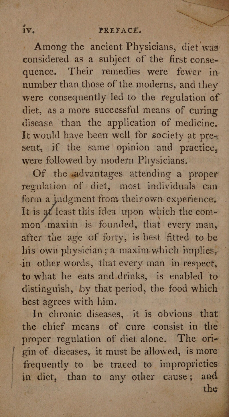 pilin Aastha Among the ancient Physicians, diet was considered as a subject of the first conse- quence. Their remedies were fewer in: number than those of the moderns, and they were consequently led to the regulation of diet, as a more successful means of curing disease than the application of medicine. It would have been well for society at pre« sent, if the same opinion and practice, were followed by modern Physicians. Of the wadvantages attending a proper regulation of diet, most individuals’ can form a jadgment from their own. experience, {t sg east this idea upon which the com- mon’.maxim is founded, that every man, after the age of forty, is best fitted to be his own physician ; a maxim which implies, — in other words, that every man in respect, to what he eats and drinks, is enabled to distinguish, by that period, the food which best agrees with him. In boronic diseases, it is obvious that the chief means of cure consist in the. proper regulation of diet alone. The ori- gin of diseases, it must be allowed, 1s more’ frequently to be traced to improprieties — in diet, than to any other cause; and — } the |