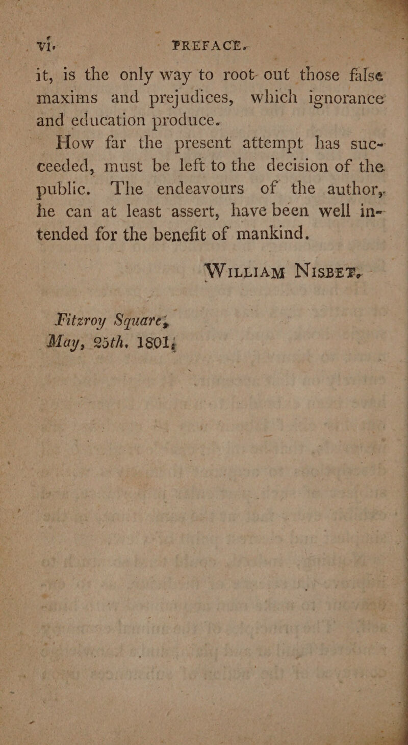 Vie - PREFACE. it, is the only way to root out those false maxims and prejudices, which ignorance and education produce. How far the present attempt has suc- ceeded, must be left to the decision of the public. The endeavours of the author, he can at least assert, have been well in= tended for the benefit of mankind. Wittiam NisBeF, © Fitzroy Square, May, 25th. 1801;