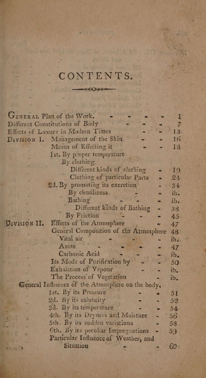 CONTENTS: —&lt;&lt;&lt; &gt; Generat Plan of the Work, = - = Different Constitutions of Body a Effects of Luxury in Modern ‘Times -% Division 1. Management of the Skin -- Means of. Effecting it = Ist. By proper temperature. By. clothing. Different kinds of clothing Clothing of particular Parts 2d. By promotiig its excretion’ By cleanliness. - Bathing Divecent kinds of Bathing r By Friction a ‘Vital air ~ = y Azote 5 ee =_— Carbonic Acid ee % Exhalation of Vapour a The Process of Vegetation Ist.. By its Pressure a aay 2d. By its salubrity &lt; ss 3d. By its temperature i 4th. By its Dryness and Muicthes ge 5th. By its sudden variations 6th. By its peculiar Imprezsations Situation =