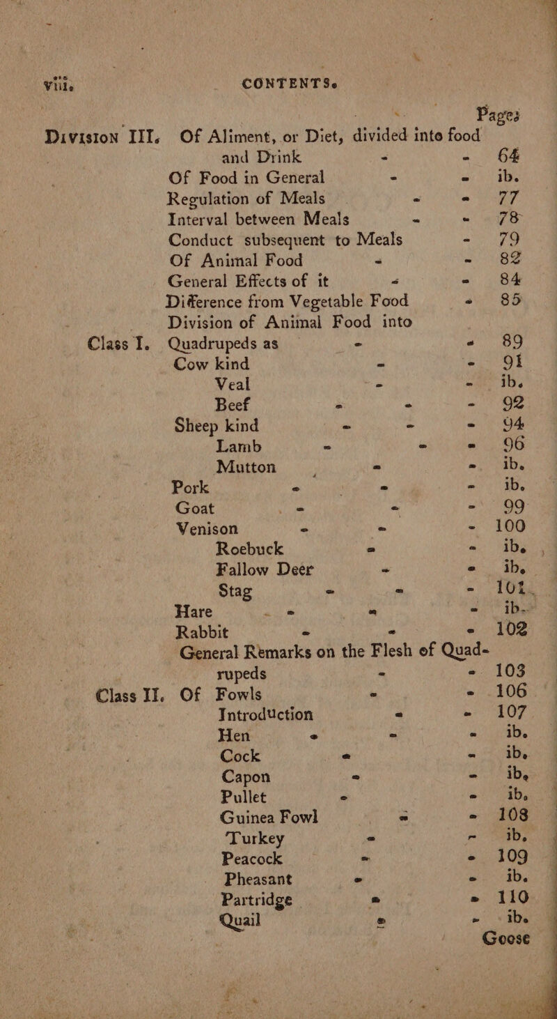 Viile . Pages Diviston III. Of Aliment, or Diet, divided inte food and Drink - &lt;a Of Food in General . oy De Regulation of Meals me A Interval between Meals « «7S Conduct subsequent to Meals =o ee Of Animal Food &lt; =) UBS General Effects of it “ - 84 Diference from Vegetable Food os 26 Division of Animal Food into Quadrupeds as ° « 89 Cow kind - - Of Veal = - ib. Beef . - - 92 Sheep kind a = - 4 Lamb - = 96 Mutton, - -. Ib. Pork ° ; = = ib. Goat _- - ante Si Venison - = - 100 Roebuck a - ib. Fallow Deer “ «ih, Stag ~ - - TOs Hare ah « «- ibe Rabbit - - - 102 General Remarks on the Flesh of Quad- rupeds * - 103 Of Fowls « - 106 Introduction = n&gt; LOFT Hen e = oo ib. Cock e «4a Capon ° ae Pullet 2 = ib, Guinea Fowl « - 108 ‘Turkey = - “ab, Peacock ~ - 109 Pheasant ° pega Partridge « 110 Class I. Class II. CONTENTS. Quail ® Ee De a