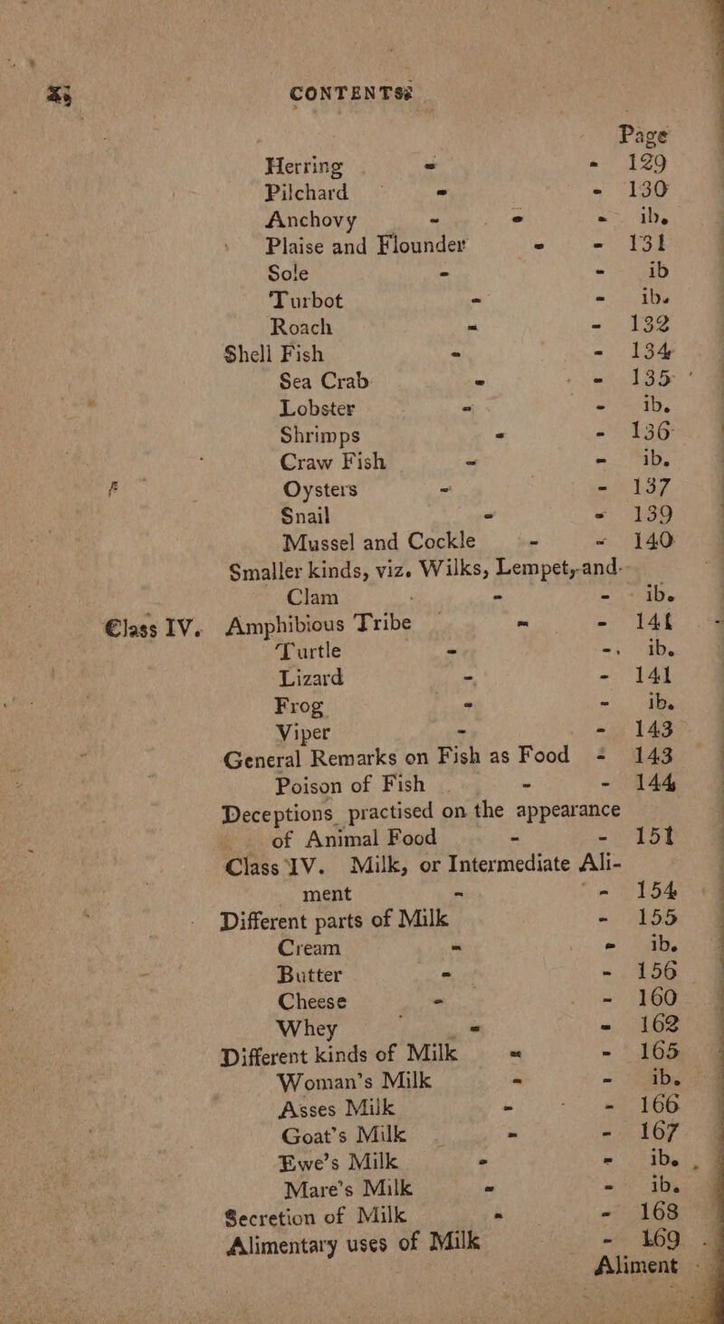 Page Herring = «= 129 Pilchard ~ - - 130 Anchovy ~ - «ie Plaise and Flounder = - 131 Sole - - ib Turbot o = ibs Roach “ - 132 Shell Fish » . - 134 Sea Crab - 2 ect ah Shae Lobster - en a 7 Shrimps - “tag &amp; Craw Fish - on: TOL Oysters - - 137 | Snail - * 139 Mussel and Cockle . - 140 Smaller kinds, vizes Wilks, Lempet,-and-- Clam - = i 4. | Amphibious Tribe — MRT ee. Ba, Turtle - mee ts Lizard = - 141 Frog ° - ibe Viper - - 143 General Remarks on Fish as Food - 143 . Poison of Fish | “ ~ A Deceptions practised on the a ‘ of Animal Food “ 15t Class IV. Milk, or Intermediate Ali- ment - 154 «4 Different parts of Milk - See og Cream = - 1b. @ Butter - = , 156 Cheese - - 1600 | Whey = - 162° 4 Different kinds of Milk = - 165 | Woman’s Milk « - Sb cae Asses Milk 2 Goat’s Milk | - - 167: 4 Ewe’s Milk 2 e245 De oe Mare’s Milk ” - ib. Secretion of Milk . - 168 Alimentary uses of Milk - 169 Aliment