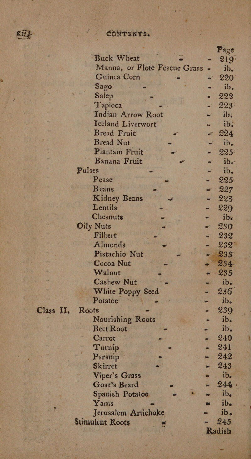 i= Class Ii. i CONTENTS. Buck Wheat pe Manna, or Flote Fescue Grass Guinea Corn - Sago - Salep Ae Tapioca - Indian Arrow Root Iceland Liverwort Bread Fruit = Bread Nut * Plantain Fruit’ - Banana Fruit - Pulses - Pease iw Beans ” Kidney Beans - Lentils -. Chesnuts ” Oily Nuts Filbert - Almonds - Pistachio Nut - Cocoa Nut = Walnut % Cashew Nut - _ White Poppy Seed Potatoe Roots - Nourishing Roots Beet Root ° Carrot - Turnip - Parsnip - Skirret ~ Viper’s Grass Goat's Beard ve Spanish Potatoe “ Yanis Jerusalem Aréichoke Stimulent Roots 4 ° Page e 219° - ib. ee nts - ib. - 222 - 293 = . ab; wo a ~ 294 mae, | &lt; 225° - ibe ae - 225 = 227 - 248 - 229 - ibs - 230 - 232 - 232° ~ 233 - 235 ib. 2 286) me ib. - 239 » She ie ib. - 240 - 241 » 242 » 243 = ib. - 244 ei ab, =» ib. = ib. ~ 245 Radish -