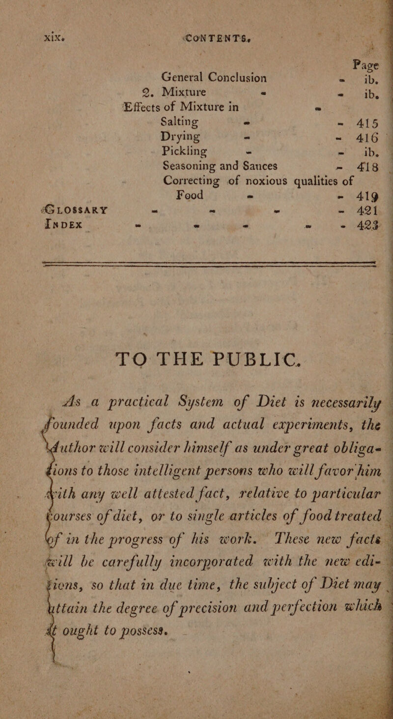 XIX. ‘CONTENTS, a Page General Conclusion = ib. J 2. Mixture - - ib 9 Effects of Mixture in BS Salting - = ALS Drying - ~ 416 Pickling - - ib. Seasoning and Sauces - 418 Correcting of noxious qualities of Food - - 419 AG LOSSARY - “ - - 421 InpDEx e - - - - 423 TOPE PUSS LIC: Founded upon facts and actual experiments, the ions to those intelligent persons who will favor him with any well attested fact, relative to particular ag of diet, or to single articles of food treated ions, so that in due time, the subject of Diet may —
