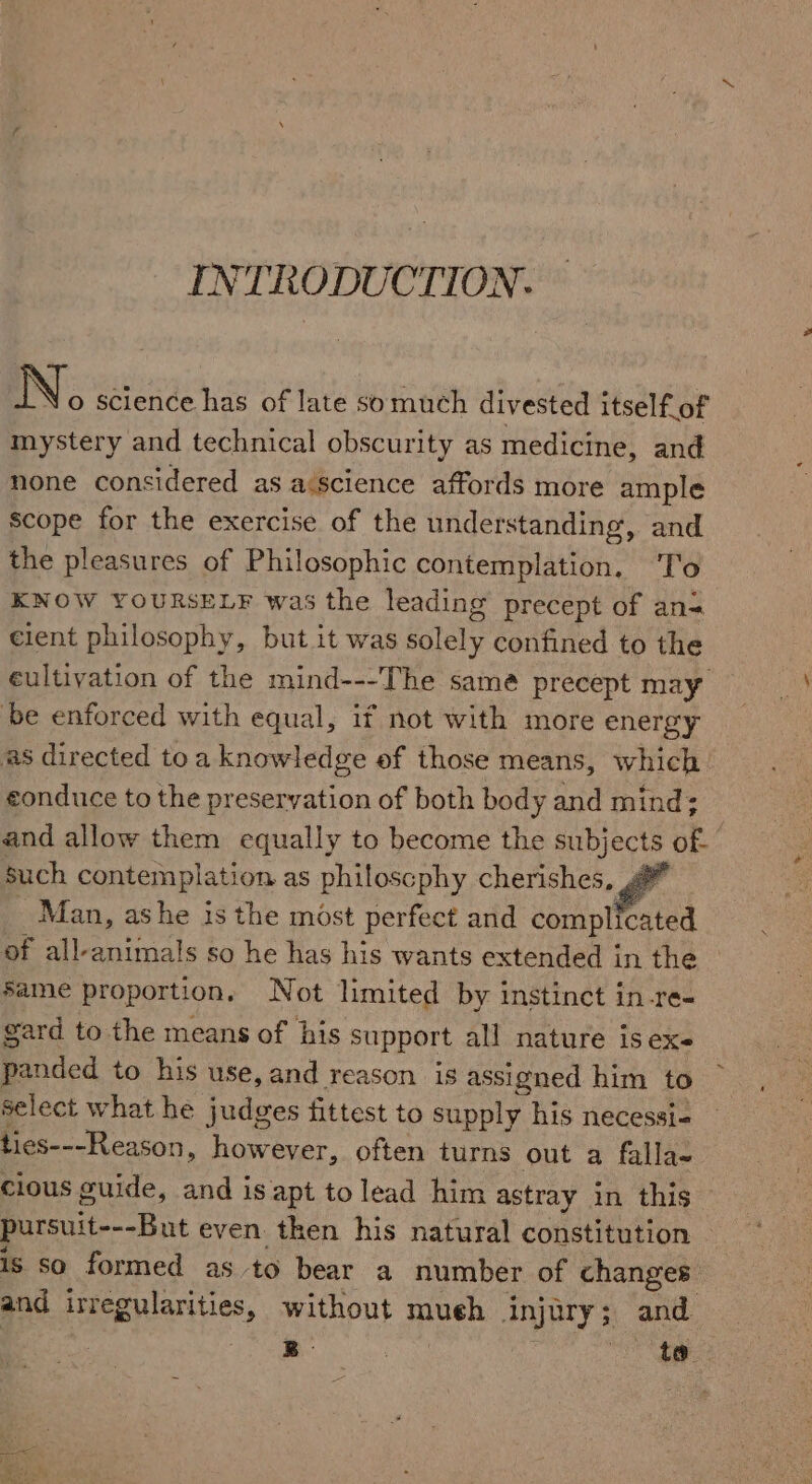 INTRODUCTION. N o science has of late somuch divested itself of mystery and technical obscurity as medicine, and none considered as a:science affords more ample scope for the exercise of the understanding, and the pleasures of Philosophic contemplation. To KNOW YOURSELF was the leading precept of an= cient philosophy, but it was solely confined to the eultiyation of the mind---The same precept may be enforced with equal, if not with more energy as directed toa knowledge of those means, which. eonduce to the preservation of both body and mind; and allow them equally to become the subjects of- such contemplation as philoscphy cherishes, Man, ashe is the most perfect and complicated of all-animals so he has his wants extended in the Same proportion. Not limited by instinct in-re- gard to the means of his support all nature is eX panded to his use, and reason is assigned him to select what he judges fittest to supply his necessi- ties---Reason, however, often turns out a falla- clous guide, and is apt to lead him astray in this pursuit---But even then his natural constitution is so formed as to bear a number of changes and irregularities, without mueh injury; and B- pe ae