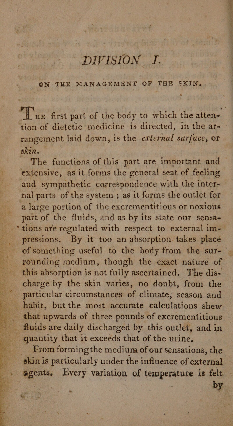 DIVISION T. ON THE MANAGEMENT OF THE SKIN. ‘tion of dietetic medicine is directed, in the ar- rangement laid down, is the external surfuce, Or skin. The functions of this part are important and i extensive, as it forms the general seat of feeling and sympathetic correspondence with the inter- nal parts of the system ; as it forms the outlet for a large portion of the excrementitious or noxious part of the fluids, and as by its state our sensa- _* tions are regulated with respect to external im- pressions. By it too an absorption. takes place of something useful to the body from the sur- rounding medium, though the exact nature of this absorption is not fully ascertained. The dis- charge by the skin varies, no doubt, from the particular circumstances of climate, season and habit, but the most accurate ealoulations shew that upwards of three pounds of excrementitious _ fluids are daily discharged by this outlet, and in quantity that it excobde that of the urine. . From forming the medium of our sensations, the » agents, Every variation of temperature is felt