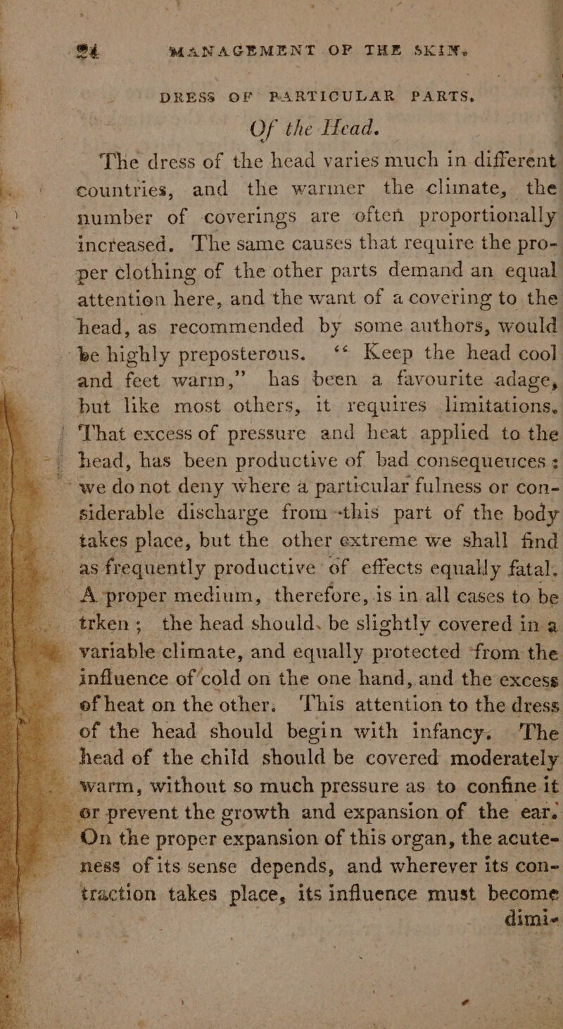 : Mie , P Ai) 4 4 _ | DRESS OF PARTICULAR PARTS, Of the Head. | The dress of the head varies much in different . © countries, and the warmer the climate, the number of coverings are often proportionally increased. The same causes that require the pro-. per clothing of the other parts demand an equal attention here, and the want of a covering to the : head, as recommended by some authors, would é be highly preposterous. ‘* Keep the head cool ? and feet warm,” has been a favourite adage, but like most others, it requires limitations, ' That excess of pressure and heat applied to the head, has been productive of bad consequeuces ; we donot deny where a particular fulness or con- siderable discharge from this part of the body takes place, but the other extreme we shall find as frequently productive of effects equally fatal. _ A proper medium, therefore, is in all cases to be i — trken ; the head should, be slightly covered in a _ variable climate, and equally protected from the - influence of’cold on the one hand, and the excess of heat on the other. This attention to the dress of the head should begin with infancy. 'The head of the child should be covered moderately ‘warm, without so much pressure as to confine it r preyent the growth and expansion of the ear. On the proper expansion of this organ, the acute- ness of its sense depends, and wherever its con- traction takes place, its influence must become Cities e te eee
