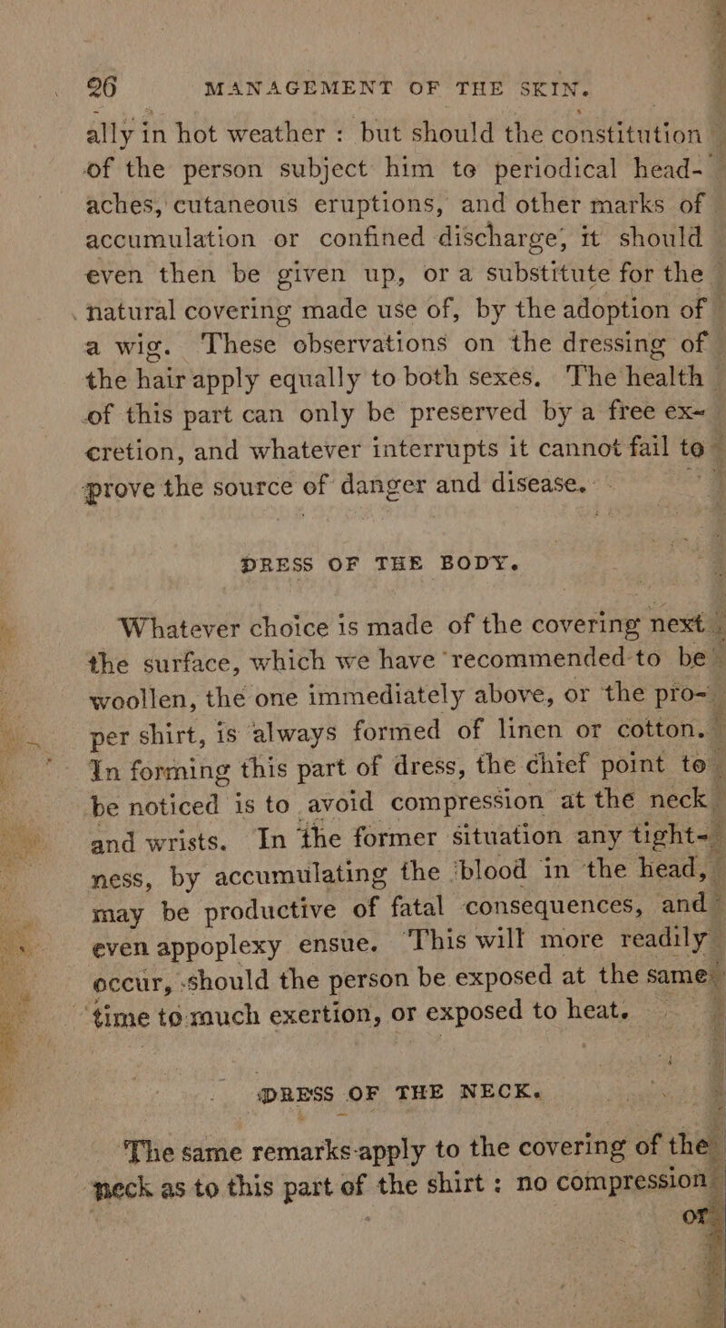 ally in hot weather : but should the constitution : of the person subject him te periodical head- aches, cutaneous eruptions, and other marks of accumulation or confined discharge; it should even then be given up, ora substitute for the natural covering made use of, by the adoption of — a wig. These observations on the dressing of ; the hair apply equally to both sexes. The health — cretion, and whatever interrupts it cannot fail toq + DRESS OF THE BODY. Whatever choice is made of the caverta next 4 the surface, which we have recommended to be” woollen, the one immediately above, or the pro-_ per shirt, is always formed of linen or cotton. In forming this part of dress, the chief point to be noticed is to. avoid compression at the neck and wrists. In the former situation any tight- ness, by accumulating the ‘blood in ‘the head, ‘f may be productive of fatal consequences, ‘and even appoplexy ensue. ‘This will more readily — occur, : should the person be exposed at the same tes ee &gt; DRESS | OF THE NECK. ‘The same remarks-apply to the covering of the neck as to this part = the shirt : no compression