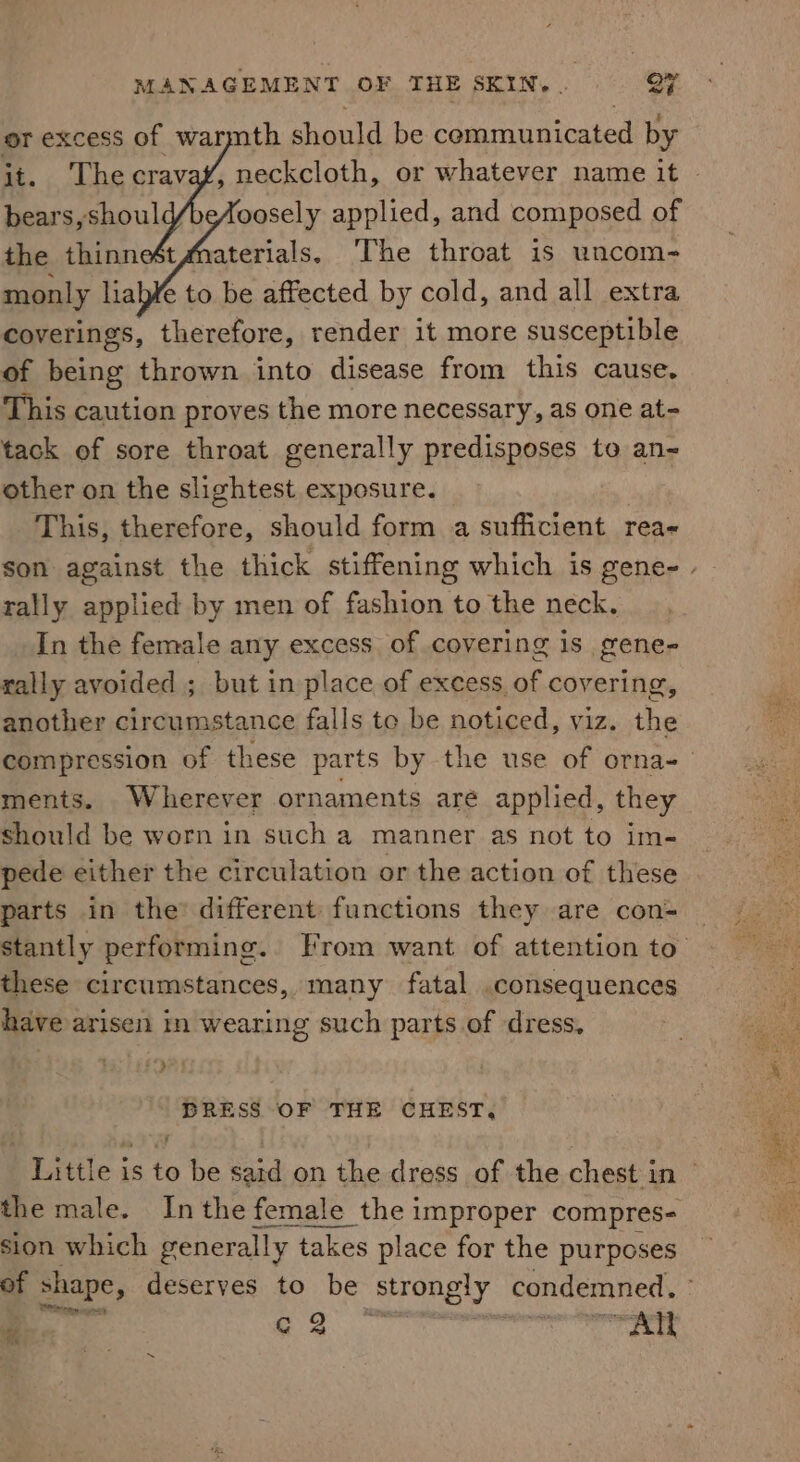 or excess of warmth should be communicated by it. The cravaf, neckcloth, or whatever name it © bears, shoul oosely applied, and composed of the thinnest Materials. ‘The throat is uncom- monly liab¥ to be affected by cold, and all extra coverings, therefore, render it more susceptible of being thrown into disease from this cause, This caution proves the more necessary, as one at- tack of sore throat generally predisposes to an other on the slightest exposure. This, ay should form a sufficient rea- son against the thick stiffening which is gene- | rally applied by men of fashion to the neck. In the female any excess of covering is gene- rally avoided ; but in place of excess of covering, another circumstance falls te be noticed, viz. the compression of these parts by the use of orna- ments. Wherever ornaments are applied, they should be worn in such a manner as not to im- pede either the circulation or the action of these parts in the: different functions they are con- Sstantly performing. From want of attention to’ these circumstances, many fatal consequences have arisen in wearing such parts of dress, f*&gt; DRESS OF THE CHEST, Little is to be said on the dress of the chest in — the male. Inthe female the improper compres- sion which generally takes place for the purposes of shape, deserves to be strongly | condemned. mae Sn, terest