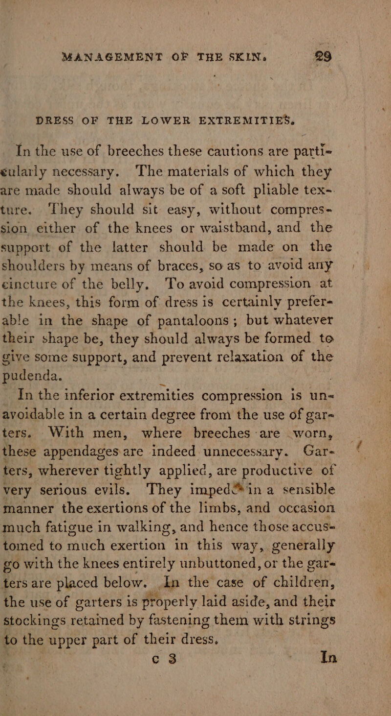 DRESS OF THE LOWER EXTREMITIES. In the use of breeches these cautions are parti= éularly necessary. The materials of which they are made should always be of a soft pliable tex-. ture. They should sit easy, without compres- sion either of the knees or waistband, and the support of the latter should be made on the shoulders by means of braces, so as to avoid any cincture of the belly. To avoid compression at the knees, this form of dress is certainly prefer- able in the shape of pantaloons; but whatever their shape be, they should always be formed to give some support, and prevent relaxation of the pudenda. : | In the inferior extremities compression is un avoidable in a certain degree from the use of gar- ters. With men, where breeches are worn, these appendages are indeed unnecessary. Gar- ters, wherever tightly applied, are productive of very serious evils. They imped“ ina sensible manner the exertions of the limbs, and occasion much fatigue in walking, and hence those accus= tomed to anitch exertion in this way, generally go with the knees entirely unbuttoned, or the gar- ters are placed below. .In the case of ential. the use of garters is properly laid aside, and their stockings setziied by fastening them with strings to the upper part of their dress, c 3 sea 5