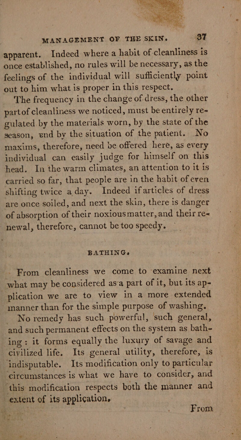 apparent. Indeed where a habit of cleanliness is once established, no rules will be necessary, as the feelings of the individual will sufficiently point out to him what is proper in this respect. The frequency in the change of dress, the other partof cleanliness we noticed, must be entirely re- gulated by the materials worn, by the state of the season, end by the situation of the patient. No maxims, therefore, need be offered here, as every individual can easily judge for himself on this head. In the warm climates, an attention to it is carried so far, that people are in the habit of even shifting twice a day. Indeed ifarticles of dress are once soiled, and next the skin, there is danger of absorption of their noxious matter, and their re« newal, therefore, cannot be too speedy. BATHINGe _ From cleanliness we come to examine next what may be considered asa part of it, but its ap- plication we are to view in a more extended manner than for the simple purpose of washing. _ No remedy has such powerful, such general, and such permanent effects on the system as bath- ing: it forms equally the luxury of savage and civilized life. Its general utility, therefore, is indisputable. Its modification only to particular ‘circumstances is what we have to consider, and this modification respects both the manner and extent of its application. eae From “eu »