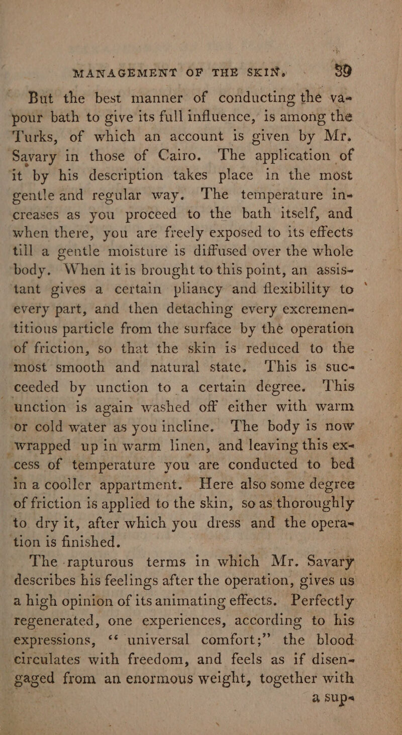 But the best manner of conducting the va- your bath to give its full influence, is among the Turks, of which an account is given by Mr. Savary in those of Cairo. The application of it by his description takes place in the most gentle and regular way. The temperature in- creases as you proceed to the bath itself, and when there, you are freely exposed to its effects till a gentle moisture is diffused over the whole body. When it is brought to this point, an assis- tant gives a certain pliancy and flexibility to every part, and then detaching every excremen- titious particle from the surface by thé operation of friction, so that the skin is reduced to the most smooth and natural state. ‘This is suc- ceeded by unction to a certain degree. This —unction is again washed off either with warm or cold water as you incline. The body is now “wrapped up in warm linen, and leaving this ex- cess of temperature you are conducted to bed in acooller appartment. Here also some degree of friction is applied to the skin, soas thoroughly to dry it, after which you dress and the operas tion is finished. : The rapturous terms in which Mr. Savary describes his feelings after the operation, gives us a high opinion of its animating effects. Perfectly expressions, ‘* universal comfort;” the blood circulates with freedom, and feels as if disen~ gaged from an enormous weight, together with @&amp; sups