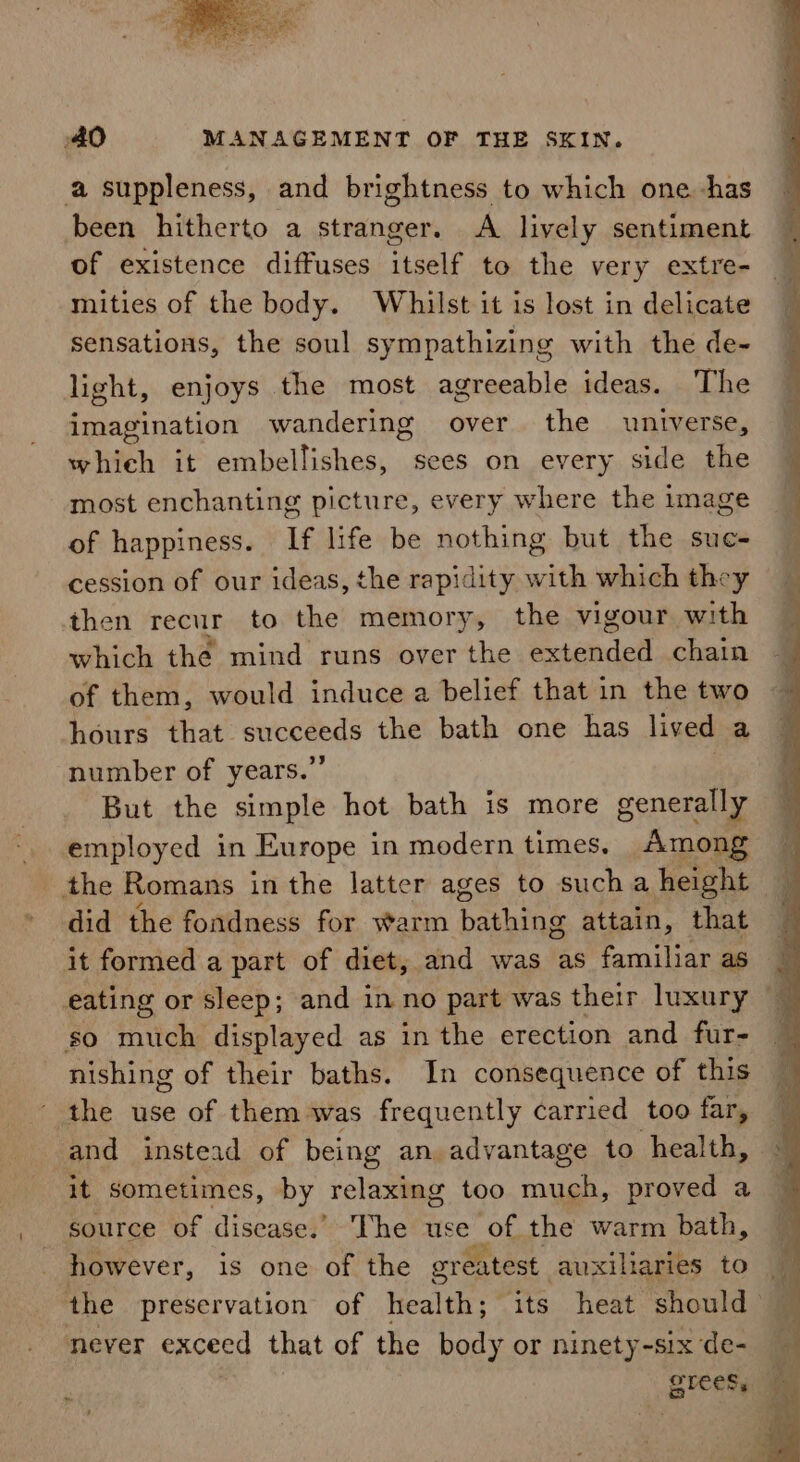 a suppleness, and brightness to which one has been hitherto a stranger. A lively sentiment of existence diffuses itself to the very extre- mities of the body. Whilst it is lost in delicate sensations, the soul sympathizing with the de- light, enjoys the most agreeable ideas. The imagination wandering over the universe, shih it embellishes, sees. on every side the most enchanting picture, every where the image of happiness. If life be nothing but the suc- cession of our ideas, the rapidity with which they then recur to the memory, the vigour with which the mind runs over the ecendet chain of them, would induce a belief that in the two hours that succeeds the bath one has lived a number of years.” But the simple hot bath is more generally . employed in Europe in modern times. Among _ the Romans in the latter ages to sucha height did the fondness for warm banking attain, that ~ it formed a part of diet, and was as familiar as eating or sleep; and inno part was their luxury 4 so much displayed as in the erection and fur- nishing of their baths. In consequence of this the use of them was frequently carried too far, and instead of being an advantage to health, it sometimes, by relaxing too much, proved a source of disease.’ The use of, the warm bath, however, is one of the greatest auxiliaries to — the preservation of health; its heat should — never exceed that of the body or ninety-six de- Brees ~