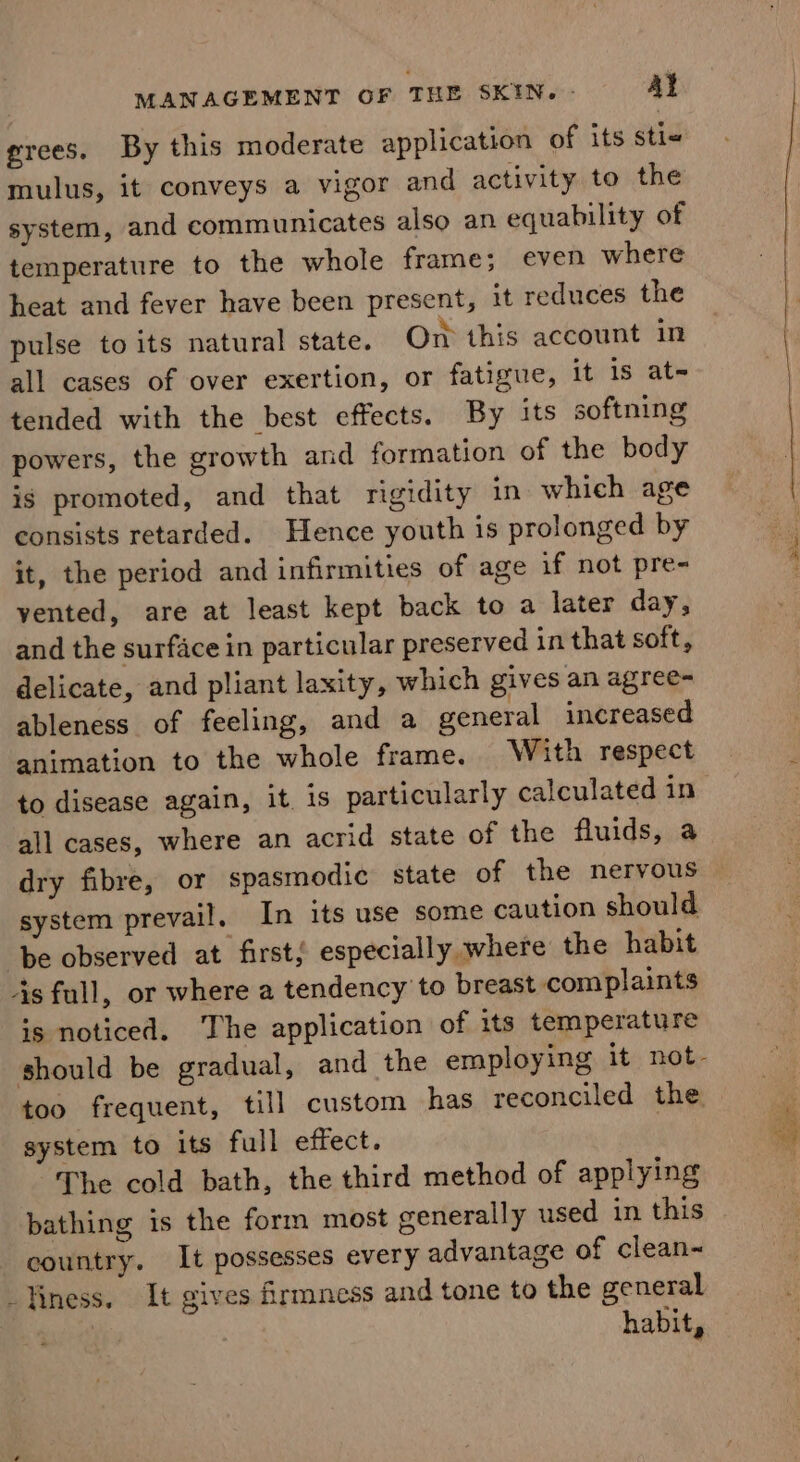 grees. By this moderate application of its sti« mulus, it conveys a vigor and activity to the system, and communicates also an equability of temperature to the whole frame; even where heat and fever have been present, it reduces the pulse to its natural state. On this account in all cases of over exertion, oF fatigue, it 1s at- tended with the best effects. By its softning powers, the growth and formation of the body is promoted, and that rigidity in which age consists retarded. Hence youth is prolonged by it, the period and infirmities of age if not pre- yented, are at least kept back to a later day, and the surface in particular preserved in that soft, delicate, and pliant laxity, which gives an agree- ableness of feeling, and a general increased animation to the whole frame. With respect all cases, where an acrid state of the fluids, a system prevail. In its use some caution should ‘be observed at firsts especially where the habit 4s full, or where a tendency to breast complaints is noticed. The application of its temperature too frequent, till custom has reconciled the system to its full effect. The cold bath, the third method of applying bathing is the form most generally used in this country. It possesses every advantage of clean~ _Tiness. It gives firmness and tone to the general habit,