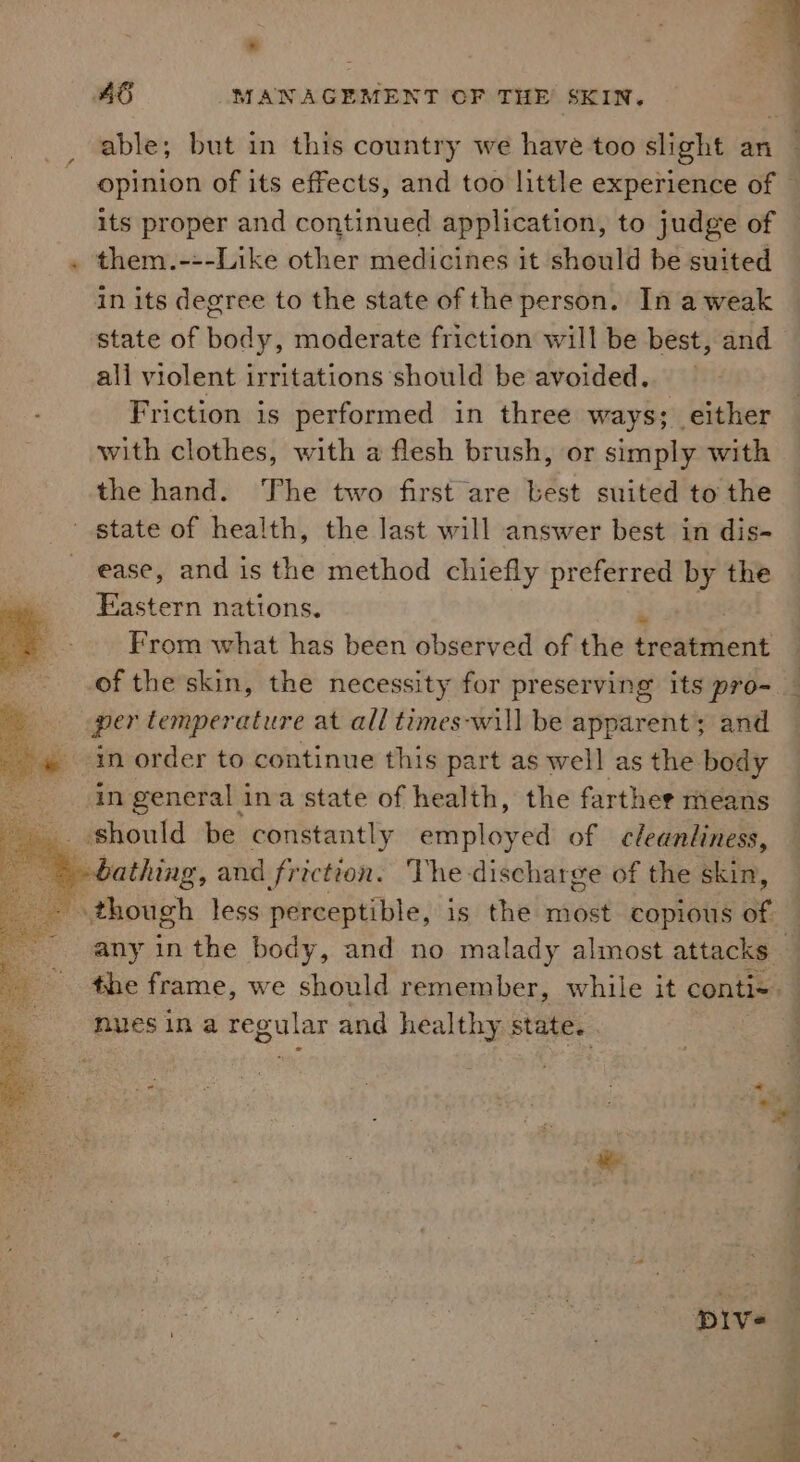 . * : q 2 q able; but in this country we have too slight an opinion of its effects, and too little experience of © its proper and continued application, to judge of them.---Like other medicines it should be suited in its degree to the state of the person. In a weak state of body, moderate friction will be best, and all violent irritations should be avoided. Friction is performed in three ways; either with clothes, with a flesh brush, or simply with the hand. ‘The two first are best suited to the ease, and is the method chiefly preferred ins the Fastern nations. From what has been observed of the ficaewhent per temperature at all times-will be apparent; and in order to continue this part as well as the body in general ina state of health, the farther means any in the body, and no malady almost attacks the frame, we should remember, while it conti nues in a regular and healthy state. _* «4 Dive