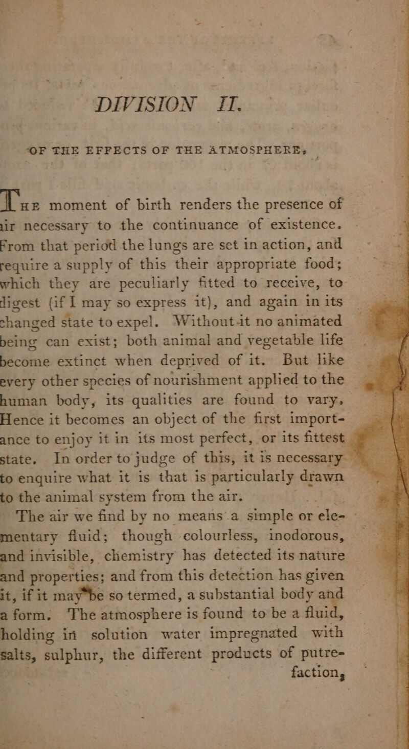 ~&lt; \ ais DIVISION II. ‘OF THE EFFECTS OF THE ATMOSPHERE?» Tax moment of birth renders the presence of lir necessary to the continuance of existence. From that period the lungs are set in action, and require a supply of this their appropriate food; ~e9 which they are peculiarly fitted to receive, to | digest (if | may so express it), and again in its changed state toexpel. Without.it no animated being can exist; both animal and vegetable life become extinct when deprived of it. But like every other species of nourishment applied to the human body, its qualities are found to vary, Hence it becomes an object of the first import- ance to enjoy it in its most perfect, or its fittest = | state. In order to judg ce of this, itis necessary to enquire what it is that is particularly drawn to the animal system from the air. - The air we find by no means ’a simple or rele= mentary fluid; though colourless, inodorous, nd invisible, Giabistey has detected its nature. and properties; and from this detection has given it, if it maybe so termed, a substantial body and aform. The atmosphere is found to be a uid, holding in solution water impregnated with malts, sulphur, the different products of putre- factions .