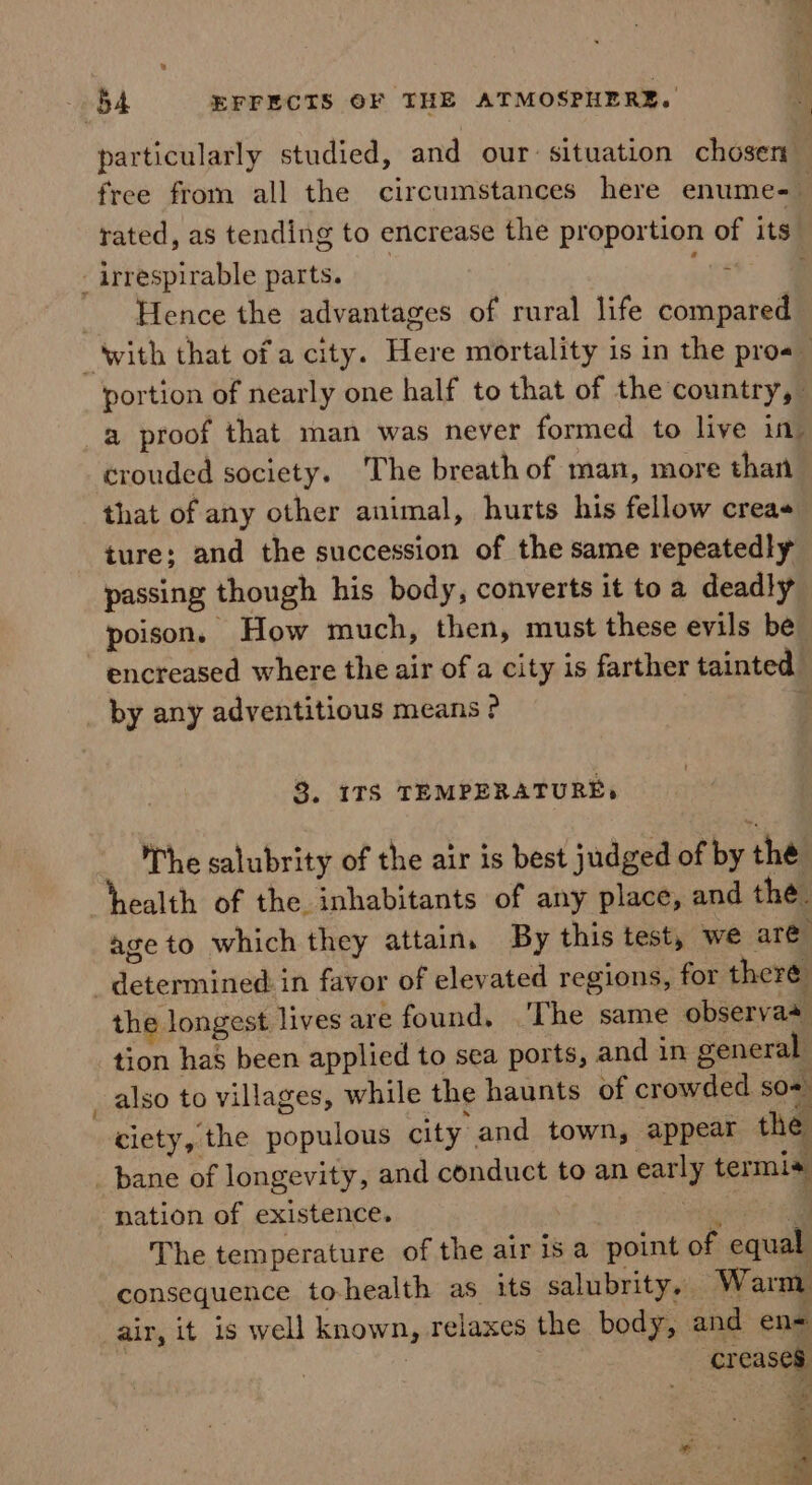 particularly studied, and our situation chosen: rated, as tending to encrease the proportion of its - irrespirable parts. are ’ Hence the advantages of rural life compared portion of nearly one half to that of the country, a proof that man was never formed to live in crouded society. The breath of man, more than that of any other animal, hurts his fellow creas ture; and the succession of the same repeatedly passing though his body, converts it toa deadly poison, How much, then, must these evils be encreased where the air of a city is farther tainted. by any adventitious means ? . 3. 17S TEMPERATURE, Whe salubrity of the air is best judged of by thé health of the inhabitants of any place, and the. age to which they attain. By this test, we are determined: in favor of elevated regions, for theré the longest lives are found. The same observa+ tion has been applied to sea ports, and in general _ also to villages, while the haunts of crowded so ciety, the populous city and town, appear the _ bane of longevity, and conduct to an early termis nation of existence. eet q The temperature of the air is a point of equal consequence to-health as its salubrity.. Warm air, it is well known, relaxes the body, and en= : creases , ” 5 : =