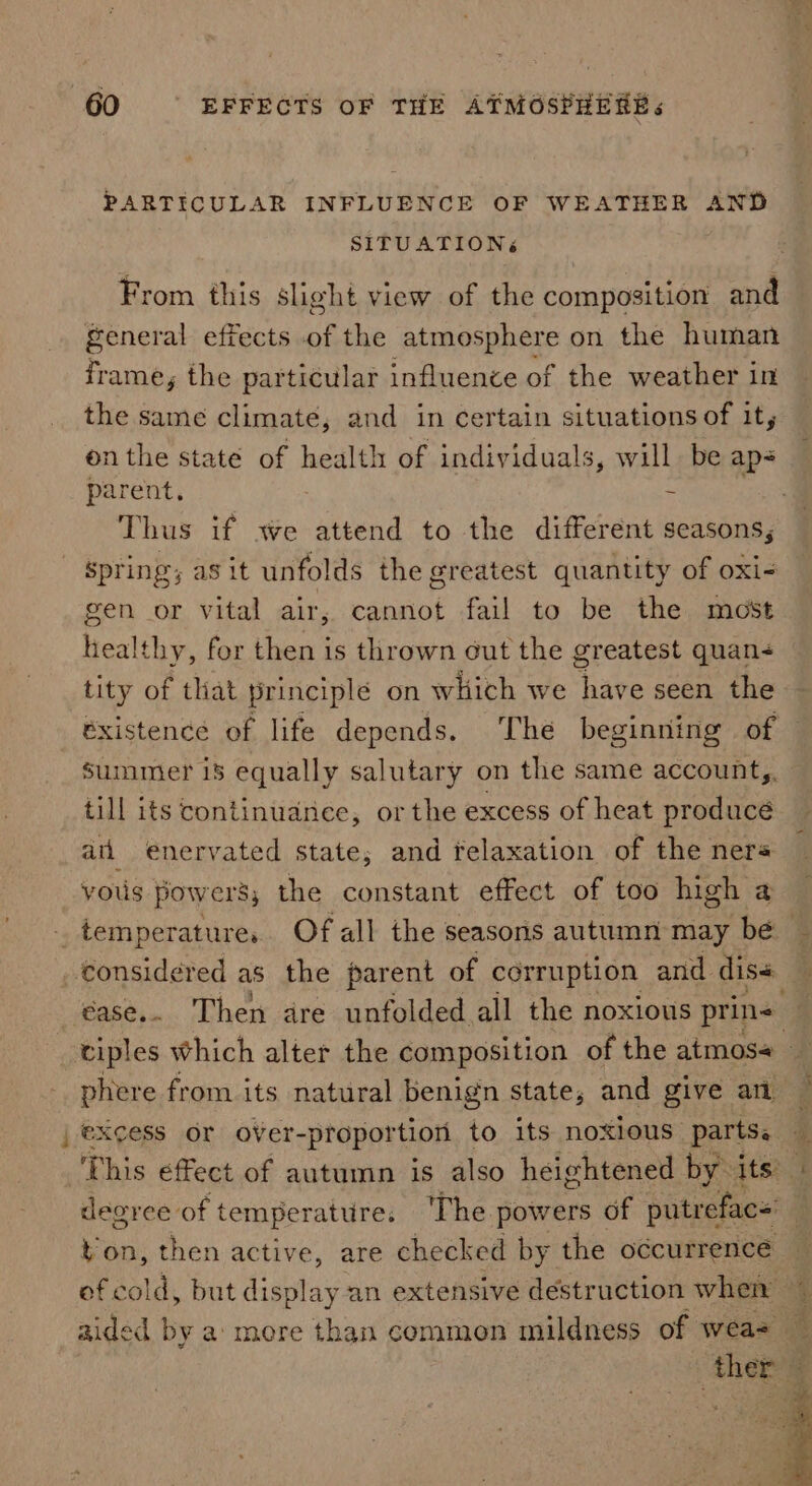 ee PARTICULAR INFLUENCE OF WEATHER AND SITUATIONS From this slight view of the composition and frame, the particular influence of the weather in the same climate, and in certain situations of it, onthe state of health of individuals, will be aps parent.  Thus if we attend to the different seasons, spring; asit unfolds the greatest quantity of oxi- gen or vital air, cannot fail to be the most heal thy, for then is thrown cut the greatest quan- tity of that principle on which we “have senee ae existence of life depends. The beginning of summer 18 equally salutary on the same account,. till its continuance, or the excess of heat producé an enervated state, and felaxation of the nera yous powers, the constant effect of too high a phere from its natural benign state, and give am deoree of temperature: The powers of putrefac= ton, then active, are checked by the occurrence i Sy