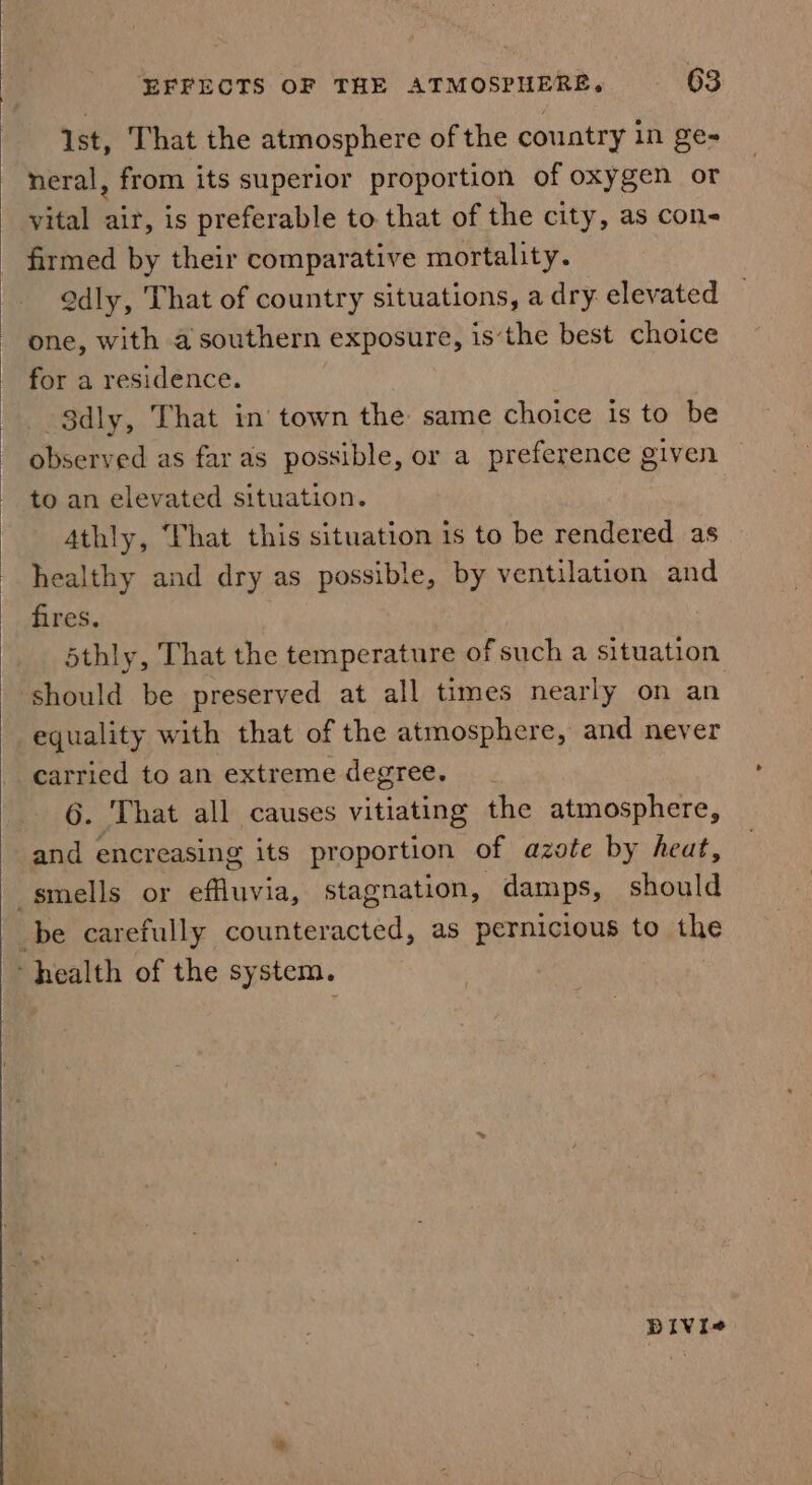 ist, That the atmosphere of the country in ge- neral, from its superior proportion of oxygen or vital ae is preferable to that of the city, as con- firmed by their comparative mortality. Qdly, That of country situations, a dry elevated one, with a southern exposure, isthe best choice for a residence. Sdly, That in town the same choice is to be observed as far as possible, or a preference given to an elevated situation. 4thly, Phat this situation is to be rendered as healthy and dry as possible, by ventilation and fires, d5thly, That the temperature of such a situation should be preserved at all times nearly on an equality with that of the atmosphere, and never carried to an extreme degree. 6. That all causes vitiating the atmosphere, and encreasing its proportion of azote by heat, smells or effluvia, stagnation, damps, should be carefully counteracted, as pernicious to the health of the system. DIVI«