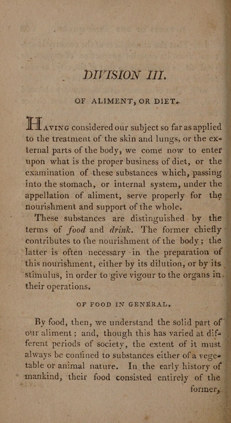 DIVISION LIT. OF ALIMENT, OR DIET. H AVING considered our subject so far as applied — to the treatment of the skin and lungs, or the ex&lt; [ ternal parts of the body; we come now to enter — upon what is the proper business of diet, or the t examination of these substances which, passing i into the stomach, or internal system, under the appellation of aliment, serve properly for the — nourishment and support of the whole. : These ‘substances are distinguished by the terms of food and drink. The former chiefly © contributes to the nourishment of the body; the fatter is often necessary ‘in the preparation of this nourishment, either by its dilution, or by its Stimulus, in order to give vigour to the organs in 4 their operations. OF FOOD IN GENERAL. By food, then, we understand the solid part of © otir aliment; and, though this has varied at difs 3 ferent periods of society, the extent of it must 7 always be confined to substances either ofa veges table or animal nature. In the early history of © mankind, their food consisted entirely of the — formery