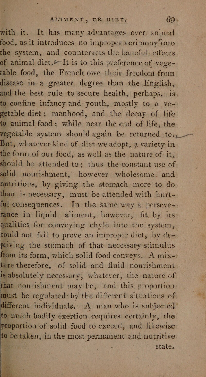 with it. It has many advantages over animal food, as it introduces no improper acrimony ‘into the system, and counteracts the baneful: effects of animal diet.&gt;~It is to this preference of -vege- table food, the French owe their freedom from disease in a greater degree than the English, and the best rule to secure health, perhaps, is, to confine infancy and youth, mostly to a ve- getable diet; manhood, and the decay of life to animal food; while near the end of life, the vegetable system should again be returned to., But, whatever kind of diet we adopt, a variety ia the form of our food, as well as the nature of it, should be attended to; thus the constant use of solid nourishment, however wholesome. and nutritious, by giving the stomach more to do than is necessary, must be attended with hurt- ful consequences, In the same way a perseve-. rance in liquid aliment, however, fit, by its qualities for conveying chyle into the system, could not fail to prove an improper diet, by de-. pliving the stomach of that necessary stimulus from its form, which solid food conveys, A mix-&gt; ture Eerefote, of solid and fluid nourishment. is absolutely necessary, whatever, the nature of that nourishment may be, and this proportion aust be regulated: by the different situations of lifferent eines, A man who is subjected’ Ebanich bodily exertion requires certainly, the Proportion of solid food to exceed, and likewise to ae taken, in the most permanent and nutritive : state,