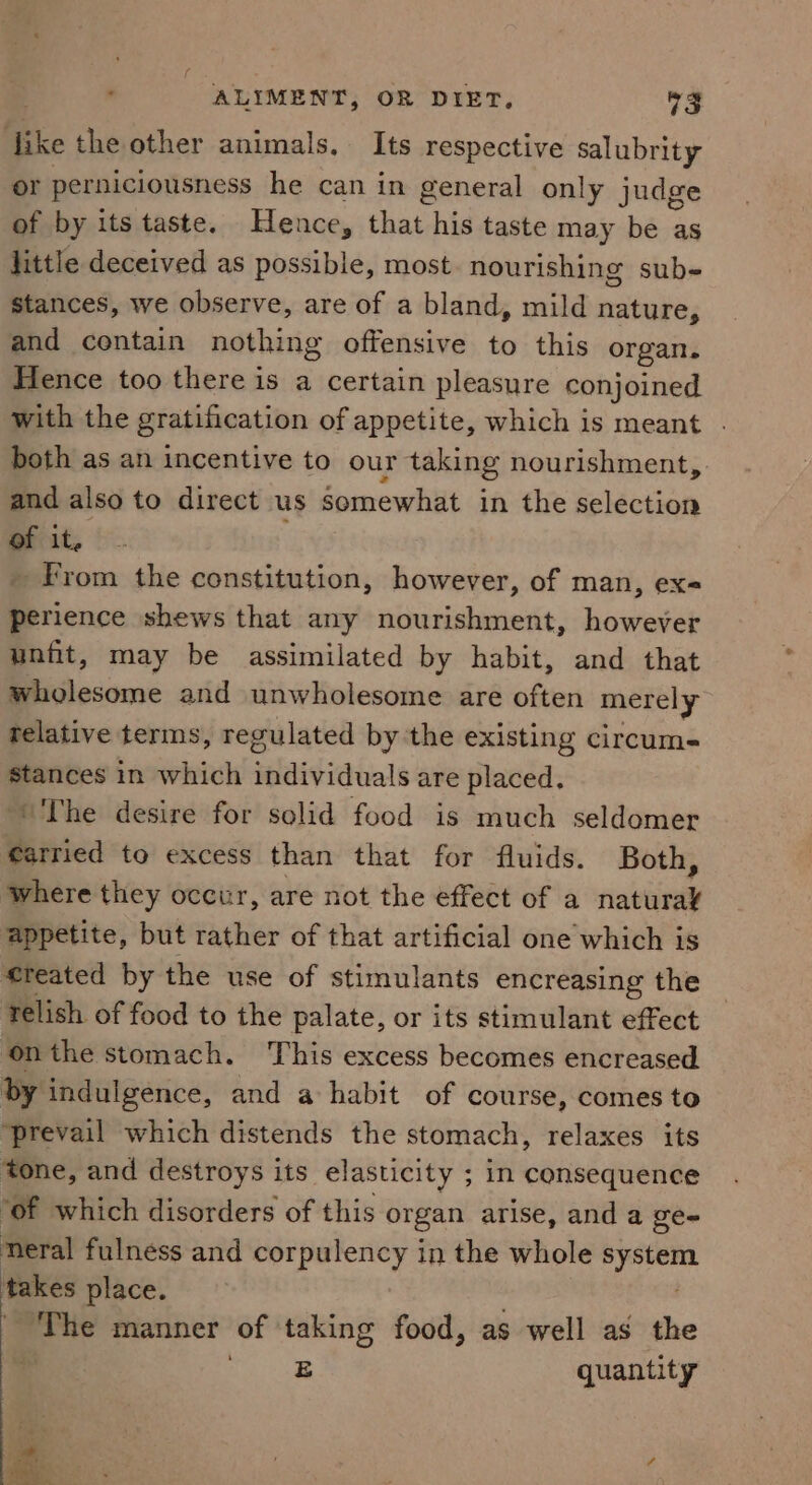 Bie the other animals. Its respective salubrity or perniciousness he can in general only judge of by its taste. Hence, that his taste may be as little deceived as possible, most nourishing sube stances, we observe, are of a bland, mild nature, and contain nothing offensive to this organ. Hence too there is a certain pleasure conjoined with the gratification of appetite, which is meant . both as an incentive to our taking nourishment, and also to direct us Somewhat in the selection of it, _ From the constitution, however, of man, ex« perience shews that any nourishment, however unfit, may be assimilated by habit, and that wholesome and unwholesome are cities merely relative terms, regulated by the existing circum- stances in which individuals are placed. ‘The desire for solid food is much seldomer farried to excess than that for fluids. Both, where they occur, are not the effect of a havin appetite, but rather of that artificial one which is created by the use of stimulants encreasing the relish of food to the palate, or its stimulant effect onthe stomach. This excess becomes encreased by indulgence, and a habit of course, comes to ‘prevail which distends the stomach, relaxes its tone, and destroys its elasticity ; in consequence ‘of which disorders of this organ arise, and a ge- neral fulness and corpulency in the whole sete takes place. ‘The manner of ‘taking food, as well as the | sega quantity