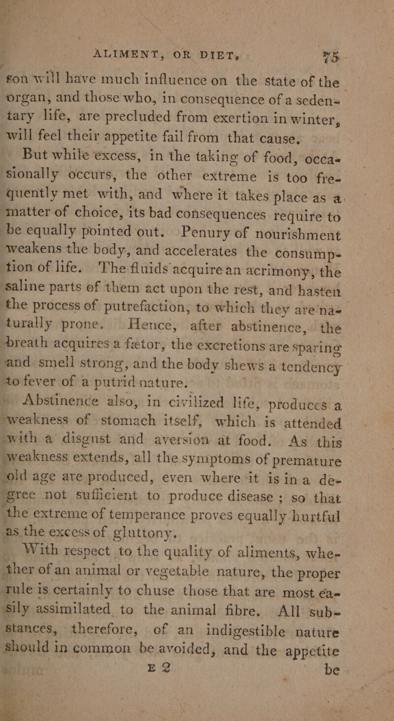 ee ° ¢ ALIMENT, OR DIET, v5 - gon will have much influence on the state of the organ, and those who, in consequence of a seden= tary life, are precluded from exertion in winter, will feel their appetite fail from that cause, But while excess, in the taking of food, occas sionally occurs, the other extreme is too fre- quently met Sitti; and where it takes place as a. “matter of choice, its bad consequences require to be equally tointad out. Penury of nourishment weakens the body, and accelerates the consump- tion of life. The fluids acquire an acrimony, the ‘saline parts of them act upon the rest, and hasten the process of putrefaction, to which they are’na=- turally prone. Hence, after abstinence, the breath acquires a fetor, the excretions are sparing and. smell strong, and the body shews a tendency to fever of a putrid nature. Abstinence also, in civilized life, produces a *weakness of stomach itself, ite is attended with a disgust and aversion at food. As this weakness hands all the symptoms of premature ‘old age are produced, even where it isina de- ‘gree not sufficient to produce disease; so’ that ‘the extreme of temperance proves equally hurtful as the excess of gluttony, _ With respect to the quality of aliments, whe- ther ofan animal or vegetable nature, the proper tule i 1s. certainly to chuse those that are most ea- sily assimilated to the animal fibre. All sub- Stances, therefore, of an indigestible nature should in common be avoided, and the appetite bes Eg be oh.» 6