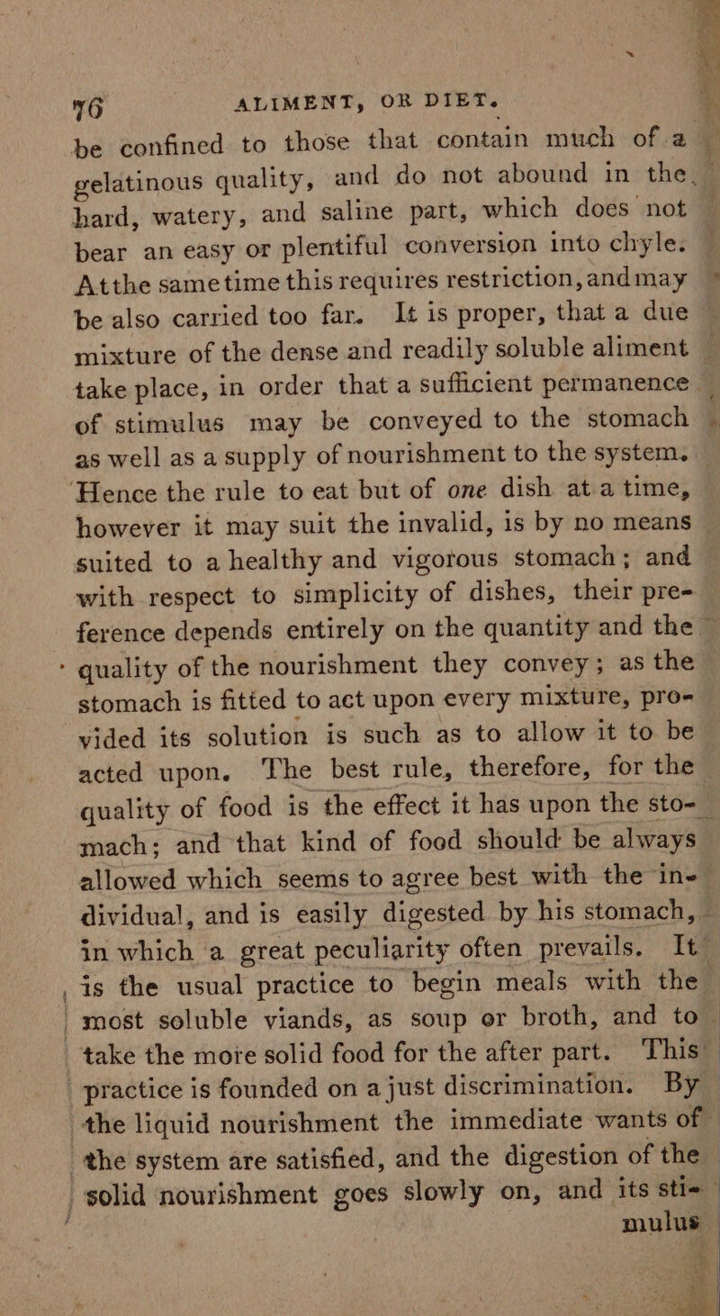 - —2e be confined to those that contain much of ak gelatinous quality, and do not abound in the, i hard, watery, and saline part, which does not bear an easy or plentiful conversion into chyle. Atthe sametime this requires restriction,andmay © be also carried too far. It is proper, that a due ~ mixture of the dense and readily soluble aliment ~ take place, in order that a sufficient permanence — of stimulus may be conveyed to the stomach as well as a supply of nourishment to the system. — s however it may suit the invalid, is by no means suited to a healthy and vigorous stomach; and with respect to simplicity of dishes, their pre- ference depends entirely on the quantity and the © } stomach is fitted to act upon every mixture, pro- vided its solution is such as to allow it to be acted upon. The best rule, therefore, for the — quality of food is the effect it has upon the sto-_ mach: and that kind of food should be always allowed which seems to agree best with the in dividual, and is easily digested by his stomach, — in which a great peculiarity often prevails. It” is the usual practice to begin meals with the | ; | mulus — 4 ia ¥ ” ve ‘ a x x